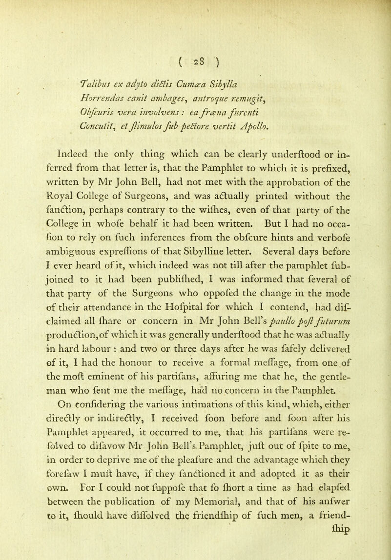 T^alibus ex adyto diBls Cumcea Sibylla Horrendos ca?i'it ambages^ a?itroque remug'it^ Obfcuris vera involvens : ea frana furcnti Concutit, etJiimulosfubpe&ore vert'it Apollo. Indeed the only thing which can be clearly iinderftood or in- ferred from that letter is, that the Pamphlet to which it is prefixed, written by Mr John Bell, had not met with the approbation of the Royal College of Surgeons, and was adlually printed without the fancftion, perhaps contrary to the wilhes, even of that party of the College in whofe behalf it had been written. But I had no occa- fion to rely on fuch inferences from the obfcure hints and verbofe ambiguous expreffions of that Sibylline letter. Several days before I ever heard of it, which indeed was not till after the pamphlet fub- joined to it had been publiflied, I was informed that feveral of that party of the Surgeons who oppofed the change in the mode of their attendance in the Hofpital for which I contend, had dif- claimed all fhare or concern in Mr John Bell's paullo pojl futurum produ(5tion,of which it was generally underftood that he was adlually in hard labour : and two or three days after he was fafely delivered of it, I had the honour to receive a formal mefTage, from one of the moft eminent of his partifans, affuring me that he, the gentle- man who fent me the mefTage, had no concern in the Pamphlet. On confidering the various intimations of this kind, which, either diredlly or indiredlly, I received foon before and foon after his Pamphlet appeared, it occurred to me, that his partifans were re- folved to difavow Mr John Bell's Pamphlet, jufl out of fpite to me, in order to deprive me of the pleafure and the advantage which they forefaw I muft have, if they fandlioned it and adopted it as their own. For I covild not fuppofe that fo fhort a time as had elapfed between the publication of my Memorial, and that of his anfwer to it, fhould have diffolved the friendfhip of fuch men, a friend- fhip