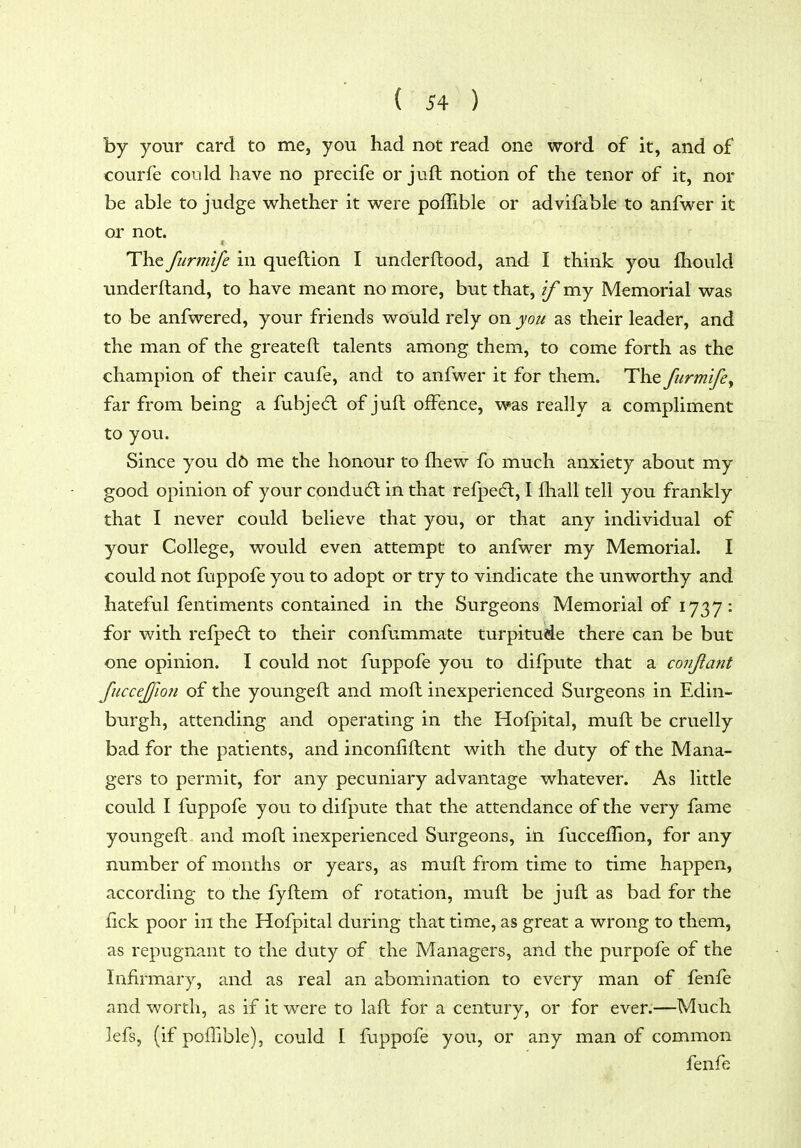 by your card to me, you had not read one word of it, and of courfe could have no precife or juft notion of the tenor of it, nor be able to judge whether it were poffible or advifable to anfwer it or not. The furmife in queftion I underftood, and I think you fhould underftand, to have meant no more, but that, if my Memorial was to be anfwered, your friends would rely on you as their leader, and the man of the greateft talents among them, to come forth as the champion of their caufe, and to anfwer it for them. The furmife^ far from being a fubjedl of juft offence, was really a compliment to you. Since you d6 me the honour to fhew fo much anxiety about my good opinion of your condu6t in that refpecfl, I fhall tell you frankly that I never could believe that you, or that any individual of your College, would even attempt to anfwer my Memorial. I could not fuppofe you to adopt or try to vindicate the unworthy and hateful fentiments contained in the Surgeons Memorial of 1737: for with refpedl to their confummate turpitude there can be but one opinion. I could not fuppofe you to difpute that a conjiant fuccejfion of the yovmgeft and moft inexperienced Surgeons in Edin- burgh, attending and operating in the Hofpital, muft be cruelly bad for the patients, and inconfiftent with the duty of the Mana- gers to permit, for any pecuniary advantage whatever. As little could I fuppofe you to difpute that the attendance of the very fame youngeft and moft inexperienced Surgeons, in fuccelTion, for any number of months or years, as muft from time to time happen, according to the fyftem of rotation, muft be juft as bad for the fick poor in the Hofpital during that time, as great a wrong to them, as repugnant to the duty of the Managers, and the purpofe of the Infirmary, and as real an abomination to every man of fenfe and worth, as if it were to laft for a century, or for ever.—Much lefs, (if poffible), could I fuppofe you, or any man of common fenfe