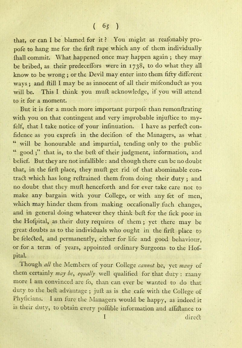 that, or can I be blamed for it ? You might as reafonably pro- pofe to hang me for the firft rape which any of them individually fliall commit. What happened once may happen again ; they may be bribed, as their predecelTors were in 1738, to do what they all know to be wrong ; or the Devil may enter into them fifty different ways ; and ftill I may be as innocent of all their mifcondu(fl as you will be. This I think you muft acknowledge, if you will attend to it for a moment. But it is for a much more important purpofe than remonflrating with you on that contingent and very improbable injuftice to my- felf, that I take notice of your infinuation. I have as perfe(5l con- fidence as you exprefs in the decifion of the Managers, as what *' will be honourable and impartial, tending only to the public  good ; that is, to the beft of their judgment, information, and belief. But they are not infallible : and though there can be no doubt that, in the firft place, they muft get rid of that abominable con- tra(5l which has long reftrained them from doing their duty ; and no doubt that they muft henceforth and for ever take care not to make any bargain with your College, or with any fet of men, which may hinder them from making occafionally fuch changes, and in general doing whatever they think beft for the fick poor in the Hofpital, as their duty requires of them; yet there may be great doubts as to the individuals who ought in the firft place to be feleded, and permanently, either for life and good behaviour, or for a term of years, appointed ordinary Surgeons to the Hof- pital. Though all the Members of your College cannot be, yet many of them certainly may be^ equally well qualified for that duty : many more I am convinced are fo, than can ever be wanted to do that duty to the beft advantage ; juft as is the cafe with the College of Phyficians. I am fure the Managers would be happy, as indeed it is their duty, to obtain every poflible information and afilftance to I direc5l