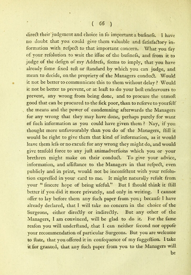 dired their judgment and choice in fo important a bufinefs. I have no doubt that you could give them valuable and fatisfa<ftory in- formation v/ith refpe(fl to that important concern. What you fay of your refolution to wait the iffue of the bufmefs, and from it to judge of the defign of my Addrefs, feems to imply, that you have already fome fixed tefl or ftandard by which you can judge, and mean to decide, on the propriety of the Managers condu6l. Would it not be better to communicate this to them without delay ? Would it not be better to prevent, or at leaft to do your beft endeavours to prevent, any wrong from being done, and to procure the utmofl good that can be procured to the fick poor, than to referve to yourfelf the means and the power of condemning afterwards the Managers for any wrong that they may have done, perhaps purely for want of fuch information as you could have given them ? Nay, if you thought more unfavourably than you do of the Managers, ftill it would be right to give them that kind of information, as it would leave them lefs or no excufe for any wrong they might do, and would give tenfold force to any juft animadverlions which you or your brethren might make on their condud:. To give your advice, information, and afliftance to. the Managers in that refpedt, even publicly and in print, would not be inconfiftent with your refolu- tion expreffed in your card to me. It might naturally refult from your  fincere hope of being ufeful. But I fhould think it ftill better if you did it more privately, and only in writing. I cannot offer to lay before them any fuch paper from you; becaufe I have already declared, that I will take no concern in the choice of the Surgeons, either direcftly or indiredlly. But any other of the Managers, I am convinced, will be glad to do it. For the fame reafon you will underftand, that I can neither fecond nor oppofe your recommendation of particular Surgeons. But you are welcome to ftate, that you offered it in confequence of my fuggeftion. I take it for granted, that any fuch paper from you to the Managers will he