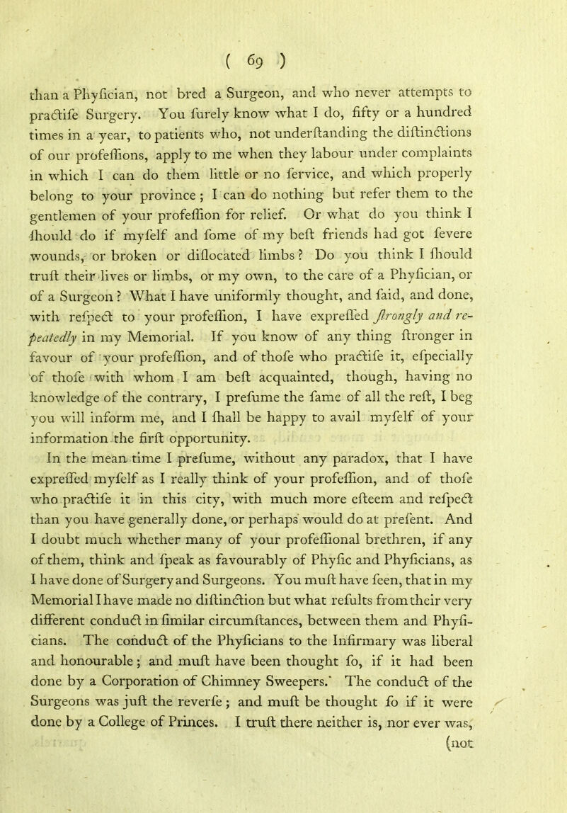 tiian a Phyfician, not bred a Surgeon, and who never attempts to pradife Surgery. You furely know what I do, fifty or a hundred times in a year, to patients who, not underftanding the diftindions of our profeffions, apply to me when they labour under complaints in which I can do them little or no fervice, and which properly belong to your province ; I can do nothing but refer them to the gentlemen of your profeffion for relief. Or what do you think I Ihould do if myfelf and fome of my beft friends had got fevere wounds, or broken or diflocated limbs ? Do you think I fliould truft their lives or limbs, or my own, to the care of a Phyfician, or of a Surgeon ? What I have uniformly thought, and faid, and done, with relpedl to your profefilon, I have exprefled Jlrongly and re- peatedly in my Memorial. If you know of any thing ftronger in favour of your profefilon, and of thofe who pra6life it, efpecially of thofe with whom I am beft acquainted, though, having no knowledge of the contrary, I prefume the fame of all the reft, I beg you will inform me, and I fhall be happy to avail myfelf of your information- the firft opportunity. In the mean time I prefume, without any paradox, that I have exprefled myfelf as I really think of your profefilon, and of thofe who pradlife it in this city, with much more efteem and refpect than you have generally done, or perhaps would do at prefent. And I doubt much whether many of your profefiional brethren, if any of them, think and fpeak as favourably of Phyfic and Phyficians, as I have done of Surgery and Surgeons. You muft have feen, that in my Memorial I have made no diftindtion but what refults from their very diff'erent condu(5l in fimilar circumftances, between them and Phyfi- cians. The condudl of the Phyficians to the Infirmary was liberal and honourable; and muft have been thought fo, if it had been done by a Corporation of Chimney Sweepers.* The condu(5l of the Surgeons was juft the reverfe ; and muft be thought fo if it were done by a College of Princes, I truft there aeither is, nor ever was, (not