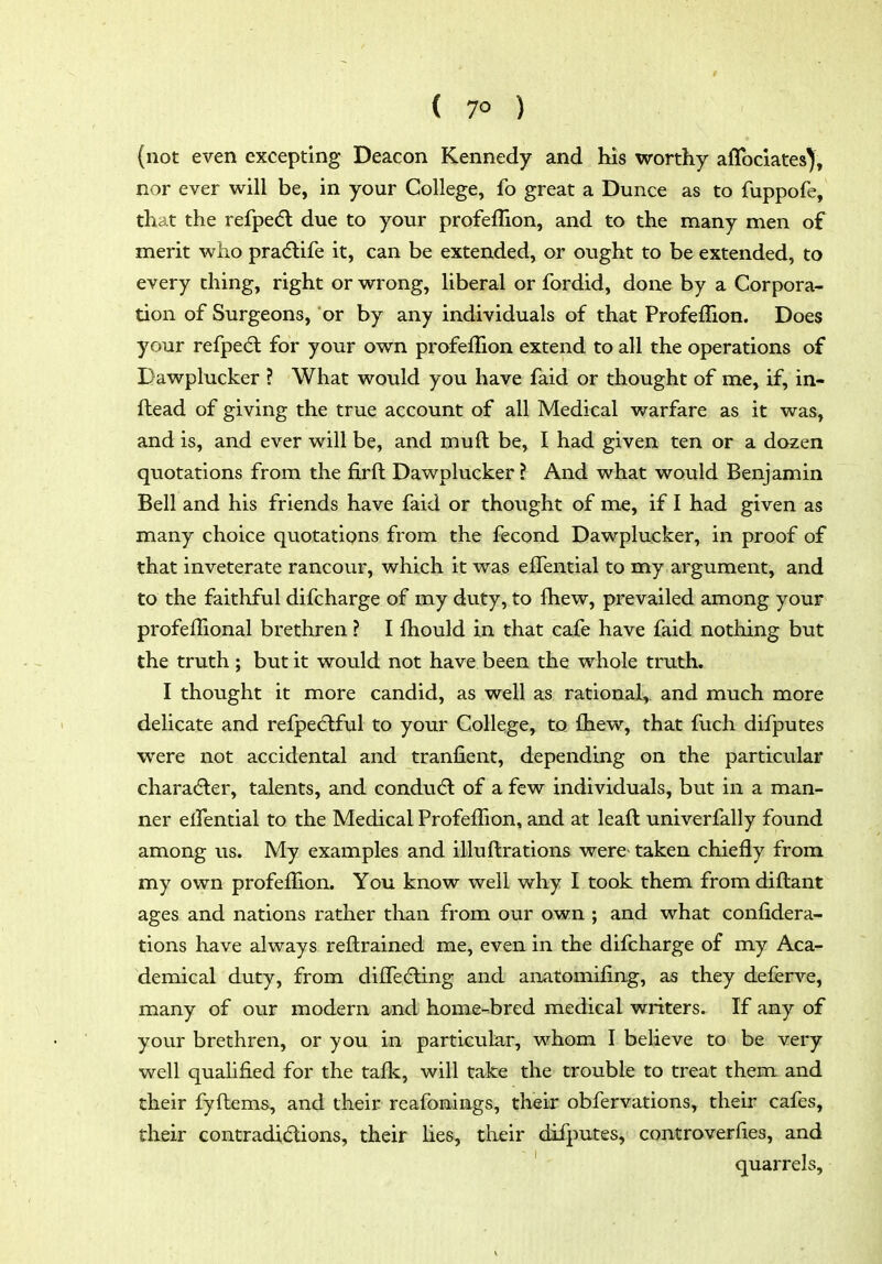 ( 7° ) (not even excepting Deacon Kennedy and his worthy aflbclates), nor ever will be, in your College, fo great a Dunce as to fuppofe, that the refpedl due to your profeflion, and to the many men of merit who pradlife it, can be extended, or ought to be extended, to every thing, right or wrong, liberal or fordid, done by a Corpora- tion of Surgeons, or by any individuals of that ProfefTion. Does your refpedt for your own profeflion extend to all the operations of Dawplucker ? What would you have faid or thought of me, if, in- ftead of giving the true account of all Medical warfare as it was, and is, and ever will be, and muft be, I had given ten or a dozen quotations from the firft Dawplucker ? And what would Benjamin Bell and his friends have faid or thought of me, if I had given as many choice quotations from the fecond Dawplucker, in proof of that inveterate rancour, which it was elTential to my argument, and to the faithful difcharge of my duty, to Ihew, prevailed among your profeflional brethren ? I fhould in that cafe have faid nothing but the truth; but it would not have been the whole truth, I thought it more candid, as well as rational, and much more delicate and refpe(5lful to your College, to £hew, that fuch difputes were not accidental and tranlient, depending on the particular character, talents, and condudl of a few individuals, but in a man- ner elfential to the Medical ProfefTion, and at leaft univerfally found among us. My examples and illuftrations were- taken chiefly from my own profeflion. You know well why I took them from difl:ant ages and nations rather than from our own ; and what confidera- tions have always reftrained me, even in the difcharge of my Aca- demical duty, from difledling and anatomiiing, as they deferve, many of our modern and home-bred medical writers. If any of your brethren, or you in particular, whom I believe to be very well quahiied for the taflc, will take the trouble to treat them and their fyflems, and their reafonings, their obfervations, their cafes, their contradidions, their lies, tlieir difputes, controverfles, and quarrels,