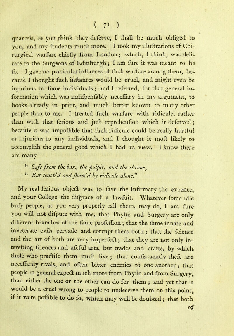 { ) quarrels, as you .think they de{erve, I fhall be much obliged to you, and my ftudents much more. I took my ilkiftrations of Chi- rurgical warfare chiefly from London; which, I think, was deU- cate to the Surgeons of Edinburgh; I am fure it was meant to be fo. I gave no particular inflances of fuch warfare among them, be- caufe I thought fuch inflances would be cruel, and might even be injurious to fome individuals; and I referred, for that general in- formation which was indifpenfably necelTary in my argument, to books already in print, and much better known to many other people than to me. I treated fuch warfare with ridicule, rather than with that ferious and juft reprehenfion which it deferved j becaufe it was impoffible that fuch ridicule could be really hurtful or injurious to any individuals, and I thought it moft likely to accomplifh the general good which I had in view. I know there are many  Safe from the bar, the pulpit, and the throne,  But touch*d andfhamd by ridicule alone^'' My real ferious objed was to fave the Infirmary the expencej, and your College the difgrace of a lawfuit. Whatever fome idle bufy people, as you very properly call them, may do, I am fure you will not difpute with me, that Phyfic and Surgery are only different branches of the fame profefFion; that the fame innate and inveterate evils pervade and corrupt them both; that the fcience and the art of both are very imperfed; that they are not only in- terefting fciences and ufeful arts, but trades and crafts, by which thofe who pradife them muft Hve ; that confequently thefe are neceffarily rivals, and often bitter enemies to one another ; that people in general exped much more from Phyfic and from Surgery, than either the one or the other can do for them ; and yet that it would be a cruel wrong to people to undeceive them on this pointy if it were polTible to do fo, which may weU be doubted j that both of