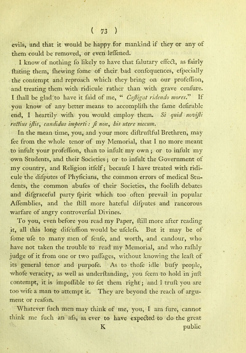 evils, and that it would be happy for mankind if they or any of them could be removed, or even lelTened. I knovi^ of nothing fo likely to have that falutary effedl, as fairly ftating them, fhewing fome of their bad confequences, efpecially the contempt and reproach which they bring on our profelTion, and treating them with ridicule rather than with grave cenfure. I fhall be gladto have it faid of me,  Cajl'igat ridendo mores^ If you know of any better means to accomplifh the fame defirable end, I heartily wifli you would employ them. Si quid novijli re Stilts ijiis^ Candidas imperii: fi non^ his ntere meciim. In the mean time, you, and your more diftruftful Brethren, may fee from the whole tenor of my Memorial, that I no more meant to infult your profefTion, than to infult my own ; or to infult my pwn Students, and their Societies ; or to infult the Government of my country, and Religion itfelf; becaufe I have treated with ridi- cule the difputes of Phylicians, the common errors of medical Stu- dents, the common abufes of their Societies, the foolifh debates and difgraceful party fpirit which too often prevail in popular Alfemblies, and the ftill more hateful difputes and rancorous warfare of angry controverfial Divines. To you, even before you read my Paper, ftill more after reading it, all this long difcuffion would be ufelefs. But it may be of fome ufe to many men of fenfe, and worth, and candour, who have not taken the trouble to read my Memorial, and who rafhly judge of it from one or two palfages, without knowing the leaft of its general tenor and purpofe. As to thofe idle bufy people, whofe veracity, as well as underftanding, you feem to hold in juft contempt, it is impoffible to fet them right j and I truft you are too wife a man to attempt it. They are beyond the reach of argu- ment or realbn. Whatever fuch men may think of me, you, I am fure, cannot think me fuch an afsj as ever to have expe(5led to do the great K public