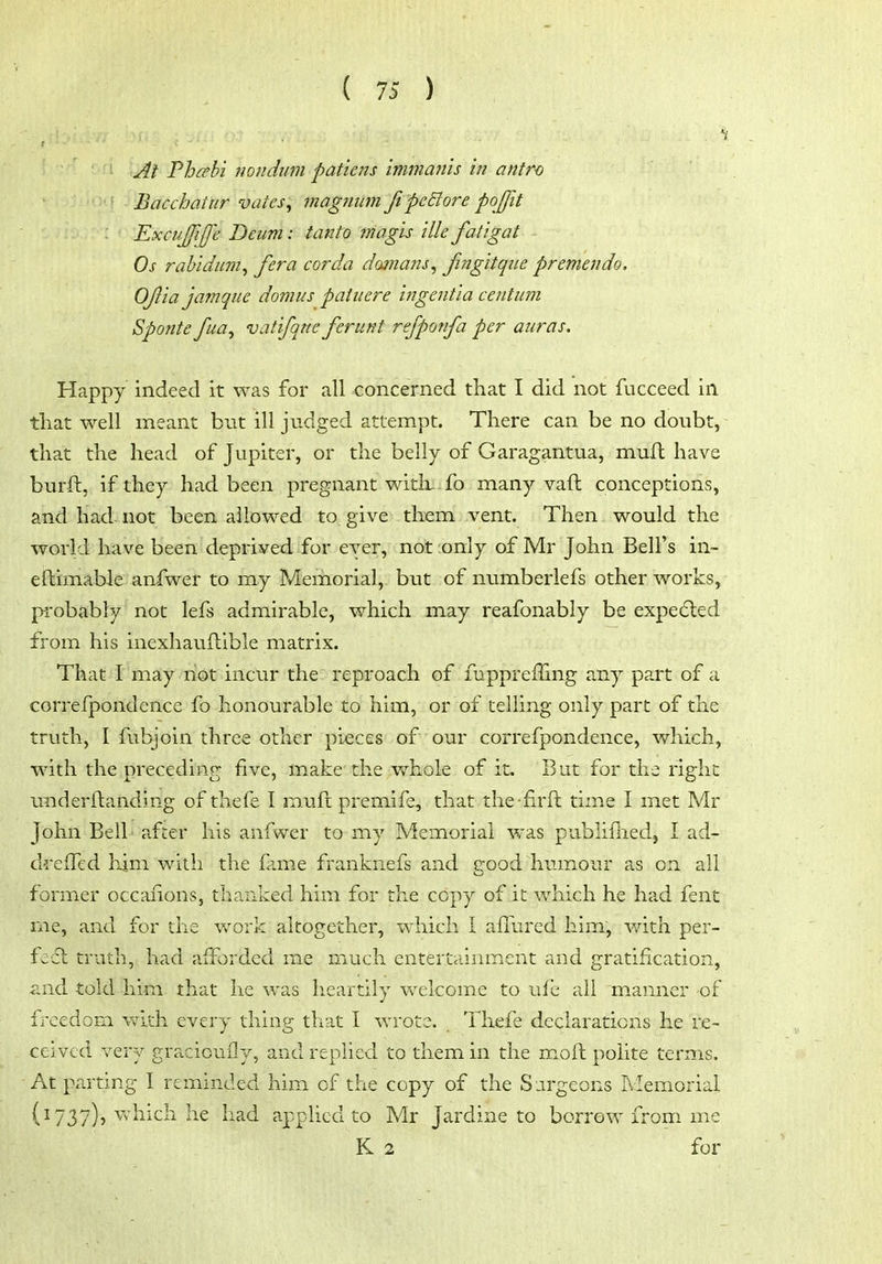 At Fhcehi Jiondum pattens immanis in antro • Bacchatiir vates, magtiicm JipeBore poffit ExcuJJiJe Beiim: tanto magis ilk fatigat Os rahidum^ /era cor da damans, Jingitque premendo, OJl'ia jamque domus patuere ingent'ia centum Spontc fua^ vatifqne ferunt rejponfa per auras. Happy indeed it was for all concerned that I did not fucceed in that well meant but ill judged attempt. There can be no doubt,- that the head of Jupiter, or the belly of Garagantua, muft have burft, if they had been pregnant with, -fo many vaft conceptions, and had- not been allowed to give them vent. Then would the world have been deprived for ever, not only of Mr John Bell's in- eftimable anfwer to my Memorial, but of numberlefs other works, piobably not lefs admirable, which may reafonably be expe(5led from his inexhauftible matrix. That I may riot incur the reproach of fuppreiling any part of a correlpondence fo honourable to him, or of telling only part of the truth, I fubjoin three other pieces of our correfpondence, which, with the preceding five, make the whole of it. But for the right underftanding of thefe I muft premife, that the -firft time I met Mr John Bell' after his anfwer to my Memorial was publifliedj I ad- drelTed liini with the fame franknefs and good humour as on all former occaiions, thanked him for the copy of it which he had fent nie, and for the work altogether, which I aflured him, with per- fefl: truth, had afforded me much entert.iinment and gratification, iind told him that he was heartily v\^elcome to ufb all manner of freedom v/ith every thing that I Avrote. Thefe declarations he re- ceived very graciouily, and replied to them in the moft polite terms. At parting I reminded him of the copy of the Sjrgeons Memorial (^737)5 ^^'hich he had applied to Mr Jardine to borrow from, me K 2 for