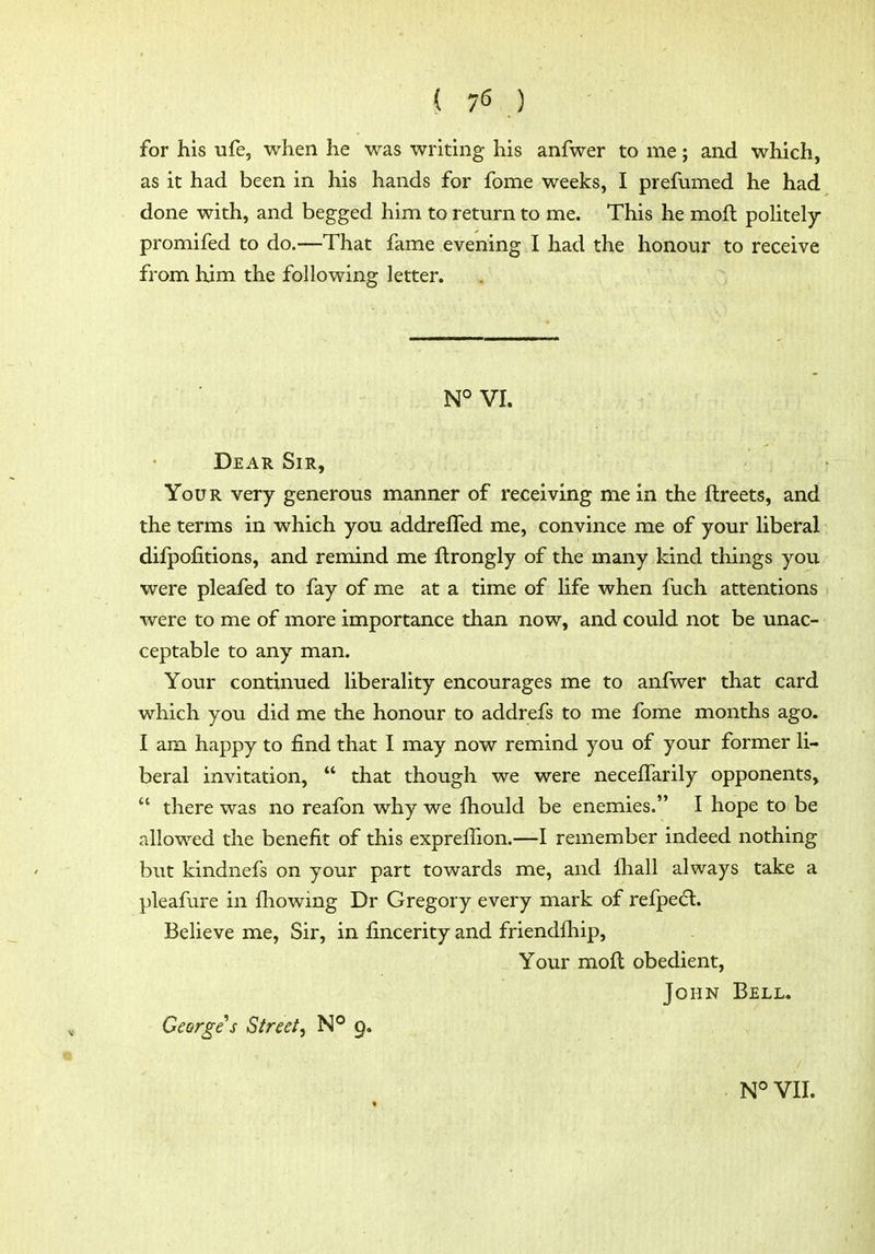 ( 75 ) for his ufe, when he was writing his anfwer to me; and which, as it had been in his hands for fome weeks, I prefumed he had done with, and begged him to return to me. This he mofl poHtely promifed to do.—That fame evening I had the honour to receive from him the following letter. N°VI. Dear Sir, Your very generous manner of receiving me in the ftreets, and the terms in which you addreffed me, convince me of your liberal difpofitions, and remind me flrongly of the many kind things jou were pleafed to fay of me at a time of life when fuch attentions were to me of more importance than now, and could not be unac- ceptable to any man. Your continued liberality encourages me to anfwer that card which you did me the honour to addrefs to me fome months ago. I am happy to find that I may now remind you of your former li- beral invitation,  that though we were neceffarily opponents,  there was no reafon why we fhould be enemies. I hope to be allowed the benefit of this expreihon.—I remember indeed nothing but kindnefs on your part towards me, and fliall always take a pleafure in fliowing Dr Gregory every mark of refpedl. Believe me, Sir, in fincerity and friendfhip. Your mofl obedient, John Bell« Georges Street, N° 9. «