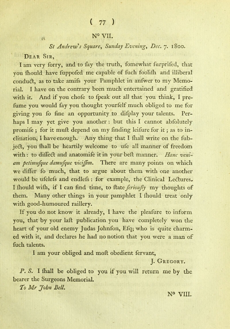 d N° VII. St Andrew's Square^ Sunday Evenings Dec. 7. 1800. Dear Sir, I am very forry, and to fay the truth, fomewhat furprifed, that you fhould have fuppofed me capable of fuch fooHfti and illiberal condudl, as to take amifs your Pamphlet in anfwer to my Memo- rial. I have on the contrary been much entertained and gratified with it. And if you chofe to fpeak out all that you think, I pre- fume you would fay you thought yourfelf much obliged to me for giving you fo fine an opportunity to difplay your talents. Per- haps I may yet give you another : but this I cannot abfolutely promife ; for it mull depend on my finding leifure for it; as to in- clinationj I have enough. Any thing that I fhall write on the fub- jedt, you fhall be heartily welcome to ufe all manner of freedom with : to dilfecl and anatomife it in your befl manner. Hanc veni- am pethmifque damufqiie vicijjim. There are many points on which we differ fo much, that to argue about them w^ith one another would be ufelefs and endlefs : for example, the Clinical Lediures.. I fhould wifh, if I can find time, to ftate ferioujly my thoughts of them. Many other things in your pamphlet I fliould treat only with good-humoured raillery. If you do not know it already, I have the pleafure to inform you, that by your laft publication you have completely won the heart of your old enemy Judas Johnfon, Efq; who is quite charm- ed with it, and declares he had no notion that you were a man of fuch talents. I am your obliged and moft obedient fervant, J. Gregory. P. S. I fhall be obliged to you if you will return me by the bearer the Surgeons Memorial. To Mr John Bell N<=> VIIL