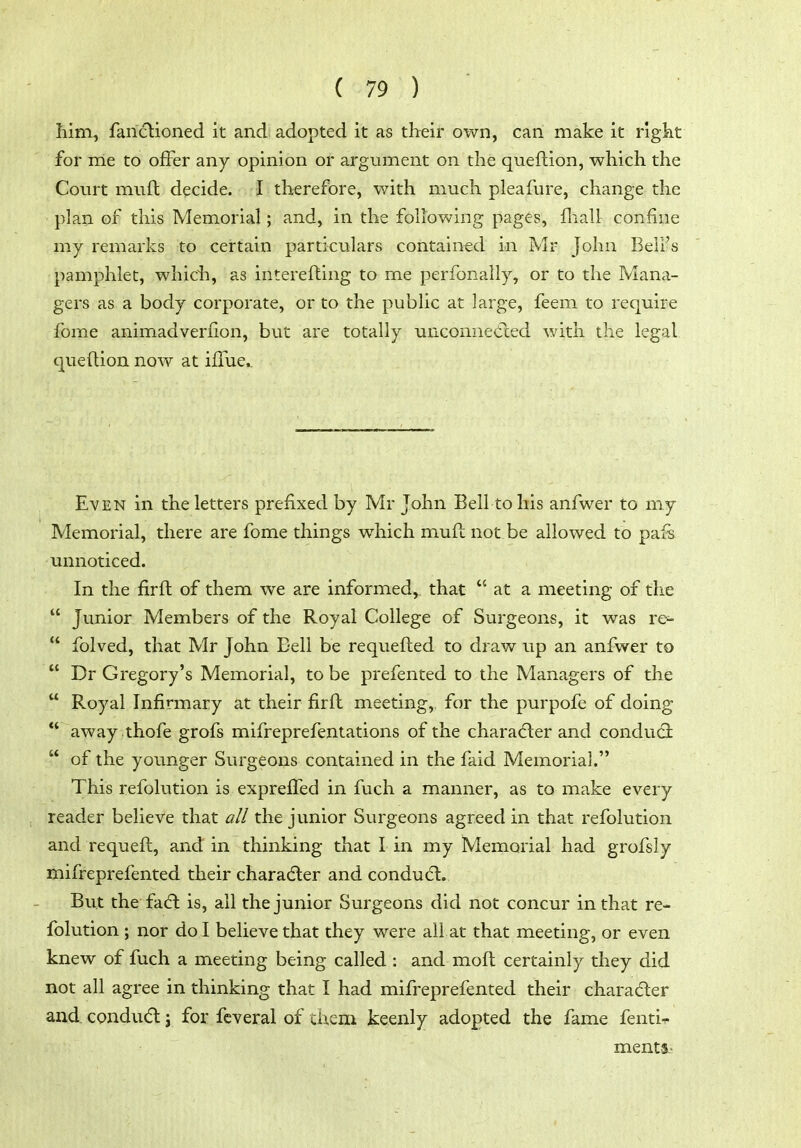 Iiim, fandlioned it and adopted it as their own, can make it rlgkt for me to offer any opinion or argument on the queftion, which the Court muft decide. I therefore, with much pleafure, change the plan of this Memorial; and, in the following pages, fliall confine my remarks to certain particulars contained in Mr John Bell's pamphlet, which, as interefting to me perfonally, or to the Mana- gers as a body corporate, or to the public at large, feem to require fome animadveriion, but are totally unconnected with the legal queftion now at ifTue.. Even in the letters prefixed by Mr John Bell to his anfwer to my Memorial, there are fome things which muft not be allowed to pafs unnoticed. In the firft of them we are informed^ that  at a meeting of the  Junior Members of the Royal College of Surgeons, it was re-  folved, that Mr John Bell be requefted to draw up an anfwer to  Dr Gregory's Memorial, to be prefented to the Managers of the  Royal Infirmary at their firft meeting, for the purpofe of doing ** away thofe grofs mifreprefentations of the character and conducSt  of the younger Surgeons contained in the faid Memorial. This refolution is exprefled in fuch a manner, as to make every reader believe that all the junior Surgeons agreed in that refolution and requeft, and in thinking that I in my Memorial had grofsly mifreprefented their charadler and condu6t. But the fadl is, all the junior Surgeons did not concur in that re- folution ; nor do I believe that they were all at that meeting, or even knew of fuch a meeting being called : and moft certainly they did not all agree in thinking that I had mifreprefented their charadler and condudt j for fcveral of tiiem keenly adopted the fame fenti-r ments-