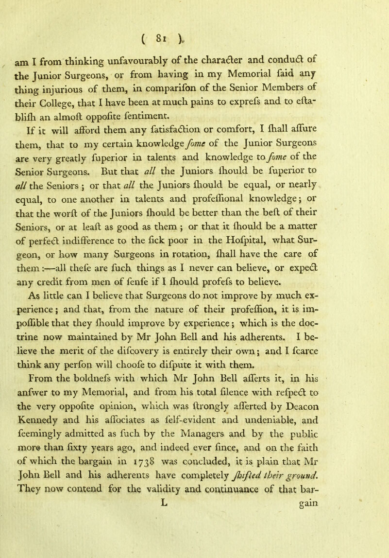 am I from thinking unfavourably of the character and condudl of the Junior Surgeons, or from having in my Memorial faid any- thing injurious of them, in comparifon of the Senior Members of their College, that I have been at much pains to exprefs and to efta- blifli an almoft oppofite fentiment. If it will afford them any fatisfa(51:ion or comfort, I fhall afTure them, that to my certain knowledge fome of the Junior Surgeons are very greatly fuperior in talents and knowledge to fome of the Senior Surgeons. But that all the Juniors fhould be fuperior to all the Seniors ; or that all the Juniors fliould be equal, or nearly equal, to one another in talents and profelTional knowledge; or that the worft of the Juniors fhould be better than the befl of their Seniors, or at leaft as good as them ; or that it fhould be a matter of perfe(5l indifference to the fick poor in the Hofpital, what Sur- geon, or how many Surgeons in rotation, ihall have the care of them;—all thefe are fuch things as I never can believe, or expedl any credit from men of fenfe if I fhould profefs to believe. As little can I believe that Surgeons do not improve by much ex- perience ; and that, from the nature of their profeflion, it is im- poflible that they fhould improve by experience; which is the doc- trine now maintained by Mr John Bell and his adherents. I be- lieve the merit of the difcovery is entirely their own; and I fcarce think any perfon will choofe to difpute it with them. From the boldnefs with which Mr John Bell afferts it, in his anfwer to my Memorial, and from his total filence with refpedl to the very oppofite opinion, which was ftrongly afTerted by Deacon Kennedy and his affociates as felf-evident and undeniable, and feemingly admitted as fuch by the Managers and by the public mor& than fixty years ago, and indeed ever fince, and on the faith of which the bargain in 1738 was concluded, it is plain that Mr John Bell and his adherents have completely Jbifted their ground. They now contend for the validity and continuance of that bar- L gain