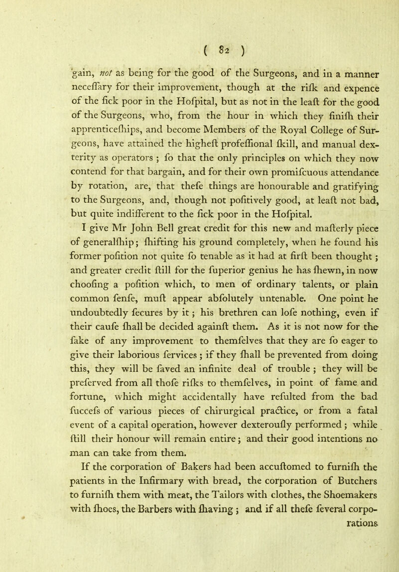 gain, 7iot as being for the good of the Surgeons, and in a manner neceffary for their improvement, though at the rifk and expence of the lick poor in the Hofpital, but as not in the leaft for the good of the Surgeons, who, from the hour in which they finifli their apprenticefliips, and become Members of the Royal College of Sur- geons, have attained the higheft profefTional fkill, and manual dex- terity as operators ; fo that the only principles on which they now contend for that bargain, and for their own promifcuous attendance by rotation, are, that thefe things are honourable and gratifying to the Surgeons, and, though not pofitively good, at leaft not bad, but quite indifferent to the fick poor in the Hofpital. I give Mr John Bell great credit for this new and mafterly piece of generallliip; fhifting his ground completely, when he found his former pofition not quite fb tenable as it had at firft been thought; and greater credit ftill for the fuperior genius he has fhewn, in now chooling a pofition which, to men of ordinary talents, or plain common fenfe, muft appear abfolutely untenable. One point he undoubtedly fecures by it; his brethren can lofe nothing, even if their caufe fhall be decided againft them. As it is not now for the fake of any improvement to themfelves that they are fo eager to give their laborious fervices ; if they fliall be prevented from doing this, they will be faved an infinite deal of trouble ; they will be preferved from all thofe rifics to themfelves, in point of fame and fortune, which might accidentally have refulted from the bad fuccefs of various pieces of chirurgical pradlice, or from a fatal event of a capital operation, however dexteroufly performed ; while ftill their honour will remain entire; and their good intentions no man can take from them. If the corporation of Bakers had been accuftomed to furnifli the patients in the Infirmary with bread, the corporation of Butchers to furnifti them with meat, the Tailors with clothes, the Shoemakers with ftioes, the Barbers with fliaving; and if all thefe feveral corpo- rations