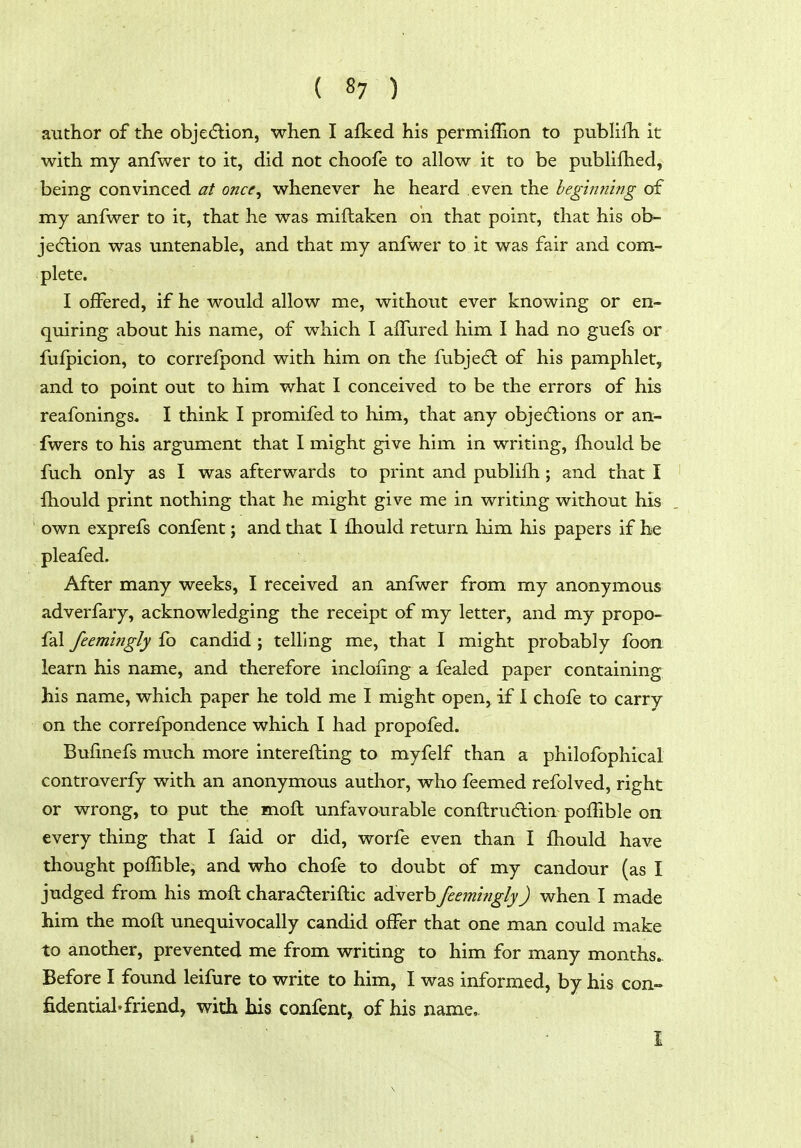 author of the objedlion, when I afked his permiffion to publiih it with my anfwcr to it, did not choofe to allow it to be publifhed, being convinced at once^ whenever he heard even the beginning of my anfwer to it, that he was miftaken on that point, that his ob- jecftion was untenable, and that my anfwer to it was fair and com- plete. I offered, if he would allow me, without ever knowing or en- quiring about his name, of which I affured him I had no guefs or fufpicion, to correfpond with him on the fubje6l of his pamphlet, and to point out to him what I conceived to be the errors of his reafonings. I think I promifed to him, that any objedlions or an- fwers to his argument that I might give him in writing, fhould be fiich only as I was afterwards to print and publifli; and that I fhould print nothing that he might give me in writing without his ' own exprefs confent; and that I fhould return liim his papers if he pleafed. After many weeks, I received an anfwer from my anonymous adverfary, acknowledging the receipt of my letter, and my propo- fal feemi?tgly fo candid ; telling me, that I might probably foon learn his name, and therefore incloiing a fealed paper containing his name, which paper he told me I might open^ if 1 ehofe to carry on the correfpondence which I had propofed. Bufinefs much more interefting to myfelf than a philofophical controverfy with an anonymous author, who feemed refolved, right or wrong, to put the moft unfavourable conflrudlion pofTible on every thing that I faid or did, worfe even than I fhould have thought poffible, and who chofe to doubt of my candour (as I judged from his mofl charaderiflic adverb feemitigly) when I made him the moft unequivocally candid offer that one man could make to another, prevented me from writing to him for many months. Before I found leifure to write to him, I was informed, by his con- fidential, friend, with his confent, of his name, 1