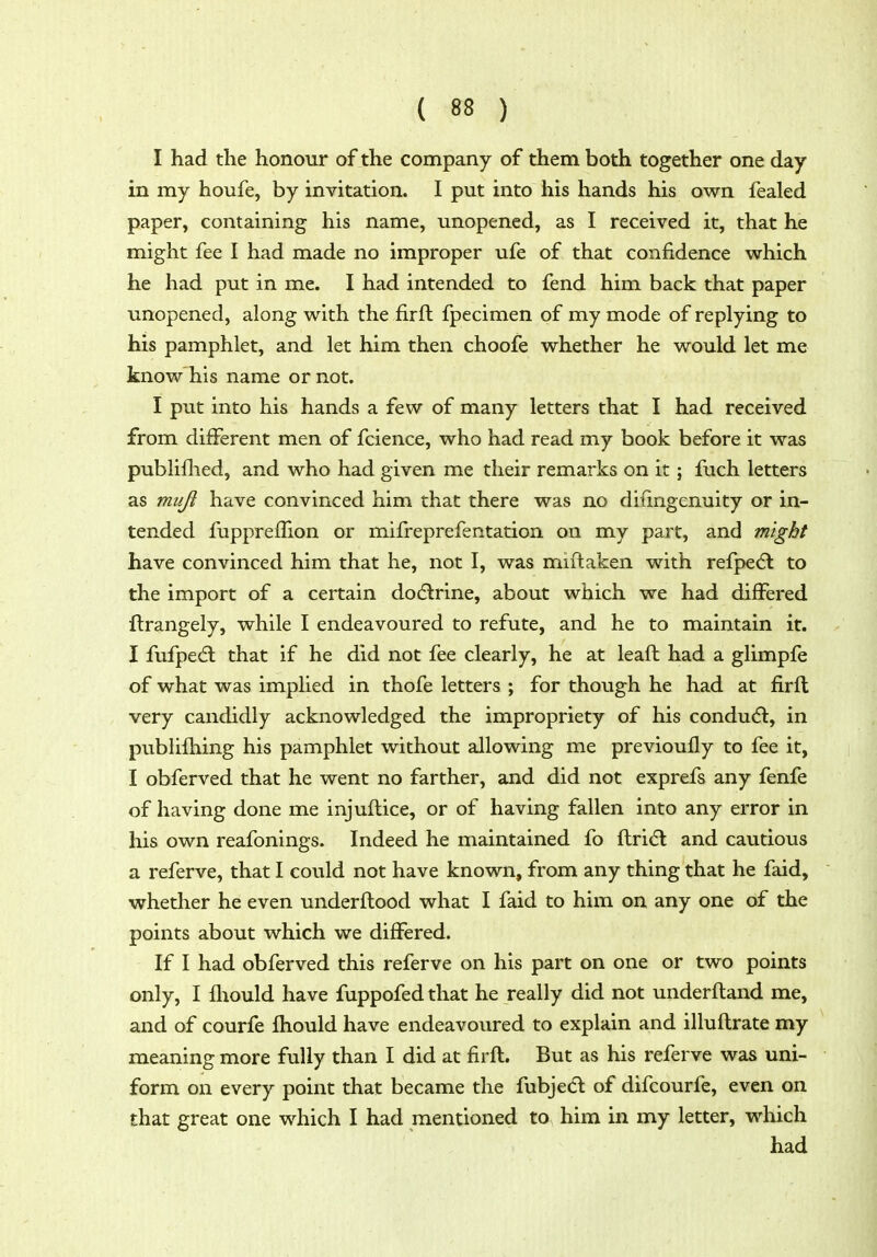 I had the honour of the company of them both together one day in my houfe, by invitation. I put into his hands his own fealed paper, containing his name, unopened, as I received it, that he might fee I had made no improper ufe of that confidence which he had put in me. I had intended to fend him back that paper unopened, along with the firft fpecimen of my mode of replying to his pamphlet, and let him then choofe whether he would let me know his name or not. I put into his hands a few of many letters that I had received from different men of fcience, who had read my book before it was publiflied, and who had given me their remarks on it; fuch letters as mujl have convinced him that there was no diiingenuity or in- tended fupprefhon or mifreprefentation on my part, and might have convinced him that he, not I, was miftaken with refpedl to the import of a certain dodlrine, about which we had differed llrangely, while I endeavoured to refute, and he to maintain it. I fufpedl that if he did not fee clearly, he at leaft had a glimpfe of what was implied in thofe letters ; for though he had at firfl very candidly acknowledged the impropriety of his condu(5l, in publifhing his pamphlet without allowing me previouily to fee it, I obferved that he went no farther, and did not exprefs any fenfe of having done me injuflice, or of having fallen into any error in his own reafonings. Indeed he maintained fo ftri(5l and cautious a referve, that I could not have known, from any thing that he faid, whether he even underftood what I faid to him on any one of the points about which we differed. If I had obferved this referve on his part on one or two points only, I fliould have fuppofed that he really did not underfland me, and of courfe fhould have endeavoured to explain and illuflrate my meaning more fully than I did at firfl. But as his referve was uni- form on every point that became the fubjecl of difcourfe, even on that great one which I had mentioned to him in my letter, which had