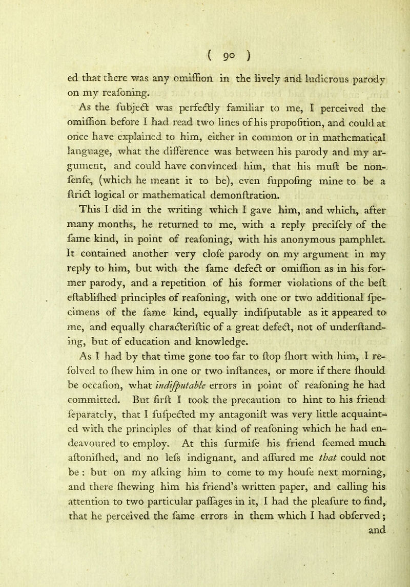 ed that there was any omiffion in the lively and ludicrous parody on my reafoning. As the fubje(5t was perfedlly famihar to me, I perceived the omiffion before I had read two lines of his propofition, and could at once have explained to him, either in common or in mathematical language, what the difference was between his parody and my ar- gument, and could have convinced him, that his muft be non- fenfe, (which he meant it to be), even fuppofing mine to be a ftri(fl logical or mathematical demonftration. This I did in the writing which I gave him, and which, after many months, he returned to me, with a reply precifely of the fame kind, in point of reafoning, with his anonymous pamphlet. It contained another very clofe parody on my argument in my reply to him, but with the fame defe<5l or omiflion as in his for- mer parody, and a repetition of his former violations of the befl eftablifhed principles of reafoning, with one or two additional fpe- cimens of the fame kind, equally indifputable as it appeared to me, and equally characffeeriftic of a great defedl, not of underftand- ing, but of education and knowledge. As I had by that time gone too far to ftop fliort with him, I re- folved to fliew him in one or two inftances, or more if there fhould be occafion, what indifputable errors in point of reafoning he had committed. But firft I took the precaution to hint to his friend feparately, that I fufpedled my antagonift was very little acquaint-* ed with the principles of that kind of reafoning which he had en- deavoured to employ. At this furmife his friend feemed much aftoniflied, and no lefs indignant, and alfured me that could not be : but on my alking him to come to my houfe next morning, and there fhewing him his friend's written paper, and calling his attention to two particular paffages in it, I had the pleafure to find, that he perceived the fame errors in them which I had obferved; and