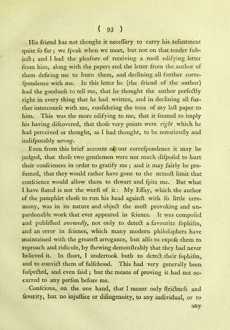 His friend has not thought it necefTary to carry his refentment quite fo far; we fpeak when we meet, but not on that tender fub- jedl; and I had the pleafure of receiving a moft edifying letter from iiim, along with the papers and the letter from the author of them dcfiring me to burn them, and declining all further corre- fpondence with me. In this letter he (the friend of the author) had the goodnefs to tell me, that he thought the author perfe(5lly right in every thing that he had written, and in declining all fur- ther intercourfe with me, confidering the tone of my laft paper to him. This was the more edifying to me, that it fcemed to imply his having difcovered, that thofe very points were right which he had perceived or thought, as I had thought, to be notorioully and indifputably wrong. Even from this brief account oi£ our correfpondence it may be judged, that thofe two gentlemen were not much difpofed to hurt. their confciences in order to gratify me ; and it may fairly be pre- fumed, that they would rather have gone to the utmoft limit that coni'cience would allow them to thwart and fpite me. But what I have flated is not the worft of it: My EfTay, which the author of the pamphlet chofe to run his head againfb with fo little cere- mony, was in its nature and objed: the moft provoking and un- pardonable work that ever appeared in fcience. It was compofed and publifhed avowedly^ not only to detedl a favourite fophifm, and an error in fcience, which many modern philofophers have maintained with the greateft arrogance, but alfo to expofe them to reproach and ridicule, by fhewing demonftrably that they had never believed it. In fliort, I undertook both to deted: their fophifm,, and to convid them of falfehood. This had very generally beea fufpeded, and even faid ; but the means of proving it had not oc- curred to any perfon before me. Confcious, on the one hand, that I meant only ftri<5lnefs and leverity, but no injuftice or difingenuity, to any individual, or to any