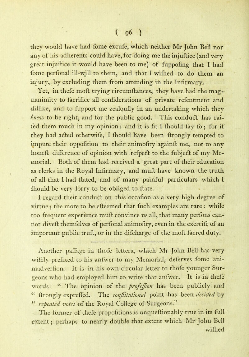 they would have had fome excufe, which neither Mr John Bell nor any of his adherents cou.ld have, for doing me the injuftice (and very great injuftice it would have been to me) of fuppofing that I had fome perfonal ill-will to them, and that I wifhed to do them an injury, by excluding them from attending in the Infirmary. Yet, in thefe moft trying circumftances, they have had the mag- nanimity to facrifice all confiderations of private refentment and diilike, and to fupport me zealoufly in an undertaking which they knew to be right, and for the public good. This conducft has rai- fed them much in my opinion: and it is fit I fhould fay fo ; for if they had adled otherwife, I fhould have been ftrongly tempted to Impute their oppofition to their animofity againft me, not to any honeft difference of opinion with refpedl to the fubjedl of my Me- morial. Both of them had received a great part of their education as clerks in the Royal Infirmary, and muft have known the truth of all that I had ftated, and of many painful particulars which I fhould be very forry to be obliged to ftate. I regard their conduct on this occafion as a very high degree of virtue; the more to be efteemed that fuch examples are rare : while too frequent experience muft convince us all, that many perfons can- not diveft themfelves of perfonal animofity, even in the exercife of an important public truft, or in the difcharge of the moft facred duty. Another pafifage in thofe letters, which Mr John Bell has very vnfely prefixed to his anfv/er to my Memorial, deferves fome ani- madverfion. It is in his own circular letter to thofe younger Sur- geons who had employed him to write that anfwer. It is in thefe words:  The opinion of the profejjlon has been publicly and ^' ftrongly expreflfed. The conjlitiit'wjial point has been decided by  repeated votes of the Royal College of Surgeons. The former of thefe propofitions is unqueftionably true in its full extent; perhaps to nearly double that extent which Mr John Bell wiflied