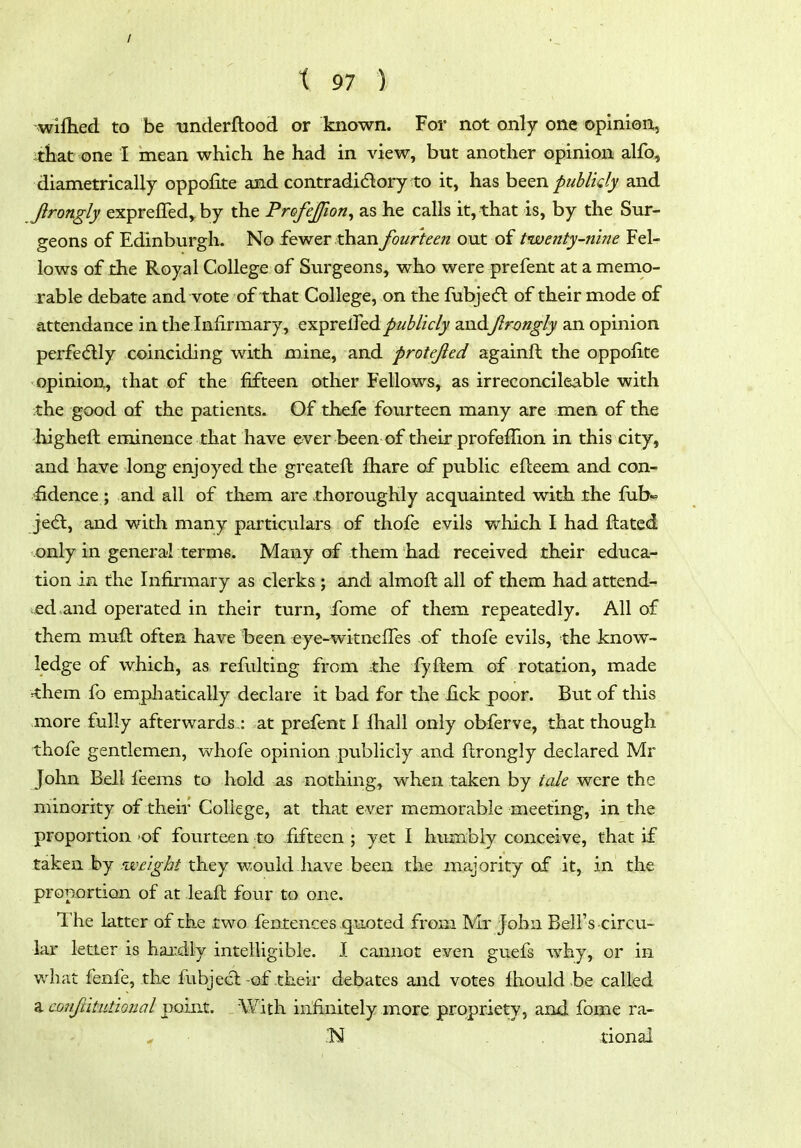 / t 97 ) ■wiflied to be tinderftood or known. For not only one opinion^ Jthat one I mean which he had in view, but another opinion alfo, diametrically oppofite and contradidory to it, has been publidy and Jirongly expreffed, by the Profejfwn, as he calls it, that is, by the Sur- geons of Edinburgh. No fewer than fourteen out of twenty-nine Fel- lows of the Royal College of Surgeons, who were prefent at a memo- rable debate and vote of that College, on the fubje(5l of their mode of attendance in the Infirmary, exprelfed publicly andJlrmgly an opinion perfedlly coinciding with mine, and protejied againft the oppofite opinion, that of the fifteen other Fellows, as irreconcileable with :the good of the patients. Of thefe fourteen many are men of the higheft eminence that have ever been of their profeffion in this city, and have long enjoyed the greateft iliare of public efteem and con- fidence ; and all of them are thoroughly acquainted with the fub«= jedl, and with many particulars of thofe evils v/hich I had ftated only in general terms. Many of them had received their educa- tion in the Infirmary as clerks ; and almoft all of them had attend- ed and operated in their turn, ibme of them repeatedly. All of them muil often have been ^:ye-witnefles of thofe evils, the know- ledge of which, as refulting from ;the fyftem of rotation, made ^hem fo emphatically declare it bad for the fick poor. But of this more fully afterwards : at prefent I fhall only obferve, that though thofe gentlemen, whofe opinion publicly and flrongly declared Mr John Bell feems to hold as nothing, when taken by tale were the minority of their College, at that e ver memorable meeting, in the proportion 'of fourteen to fifteen ; yet I humbly conceive, that if taken by .'tt'^i§->6/they would have been the majority of it, in the proportion of at leaft four to one. The latter of the two fentences quoted from Mr John Bell's circu- lar letter is hai:dly intelligible. I cannot even guefs why, or in what fenfe, the fubj eel-of their debates and votes Ihould be called a conftitutional point. With infinitely more propriety, and fome ra- ,'N tional