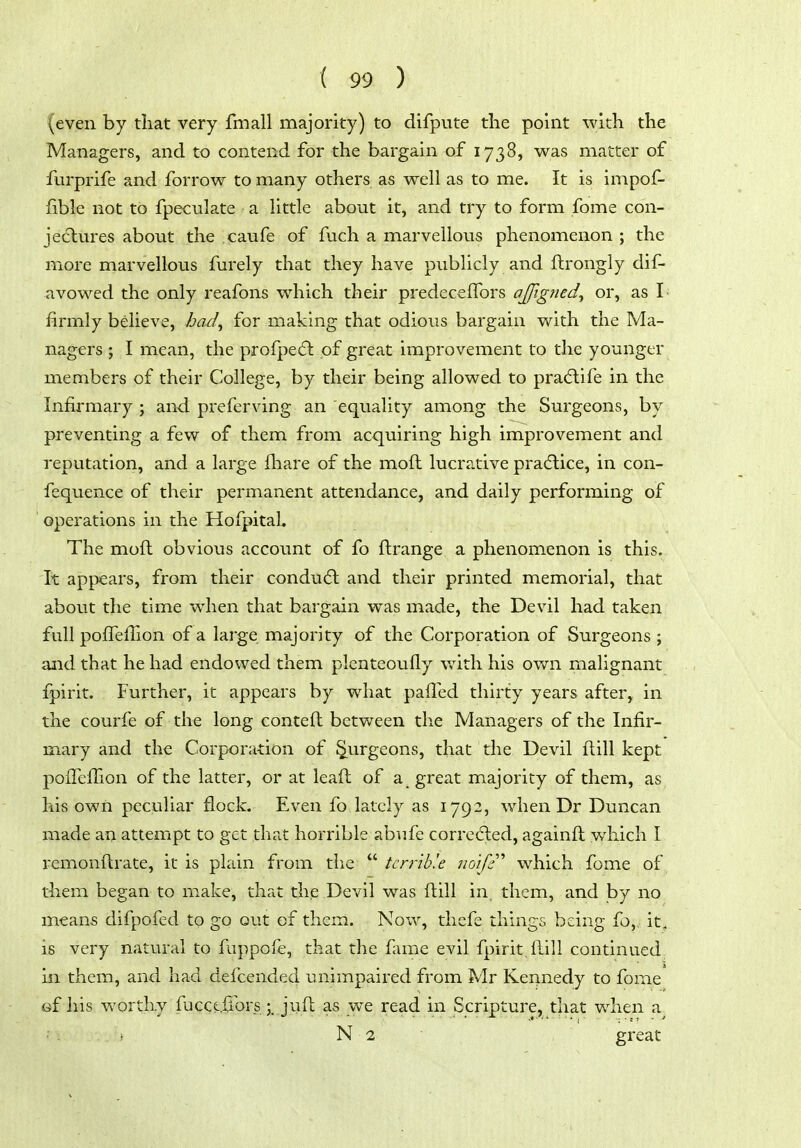 (even by that very fmall majority) to difpute the point with the Managers, and to contend for the bargain of 1738, was matter of furprife and forrow to many others as well as to me. It is impof- fible not to fpeculate a little about it, and try to form fome con- jec^lures about the caufe of fuch a marvellous phenomenon ; the more marvellous furely that they have publicly and firongly dif- avowed the only reafons which their predecelTors ajfigned^ or, as I- firmly believe, hacl^ for making that odious bargain with the Ma- nagers ; I mean, the profpe(5l of great improvement to the younger members of their College, by their being allowed to pra(5life in the Infirmary ; and preferving an equality among the Surgeons, by preventing a few of them from acquiring high improvement and reputation, and a large fhare of the moft lucra.tive pradlice, in con- fequence of their permanent attendance, and daily performing of operations in the Hofpitah The moft obvious account of fo ftrange a phenomenon is this. It appears, from their condudl and their printed memorial, that about the time when that bargain was made, the Devil had taken full poffeffion of a large majority of the Corporation of Surgeons ; and that he had endowed them plenteoufly v,4th his own malignant fpirit. Further, it appears by what paffed thirty years after, in the courfe of the long conteft between the Managers of the Infir- mary and the Corporation of Surgeons, that the Devil fi;ill kept pofTelTion of the latter, or at lead of a great majority of them, as his own peculiar flock. Even fo lately as 1792, when Dr Duncan made an attempt to get that horrible abufe corredled, againft which I remonfi:rate, it is plain from the  tenib'.e no'ifi''' which fome of them began to make, that the Devil was ftill in. them, and by no means difpofed to go out of them. Now, thefe things being fo, it, is very natural to fuppofe, that the fame evil fpirit. Hill continued in them, and had defcended unimpaired from Mr Kennedy to fome of his worthy fucct.liors ;, juft as we read in Scripture, that when a^ ■ - . \ N 2 great