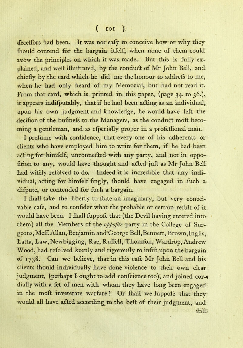 I ( roi y deceflbrs had been. It was not eafy to conceive how or why they fhould contend fof the bargain itfelf, when none of them could avow the principles on which it was made. But this is fully ex- plained, and well illuftrated, by the eondudl of Mr John Bell, and chiefly by the card which he did me the honour to addrefs to me, when he had only heard of my Memorial, but had not read it. From that card, which is printed in this paper, (page 34. to 36.), it appears indifputably, that if he had been acfling as an individual,: upon his own judgment and knowledge, he would have left the decifion of the bufinefe to the Managers, as the condu6l moft beco- ming a gentleman, and as efpecially proper in a profeffional man... I prefiime with confidence, that every one of his adherents or clients who have employed him to write for them, if he had been adiingfor himfelf, unconne(5ted with any party, and not in oppo- fition to any, would have thought and adled juft as Mr John Bell had wifely refolved to do. Indeed it is incredible that any indi- vidual, adling for himfelf fingly, fhould have engaged in fuch a difpute, or contended for luch a bargain. I fhall take the liberty to ftate an imaginary, but very concei- vable cafe, and to confider what the probable or certain refult of it would have been. I lhall fuppofe that (the Devil having entered into them) all the Members of the oppojite party in the College of Sur- geons, MefT. Allan, Benjamin and'George Bell,Bennett, Brown,Inglis, Latta, Law, Newbigging, Rae, RufFell, Thomfon, Wardrop, Andrew Wood, had refolved keenly and rigoroufly to infift upon the bargain of 1738. Can we believe, that in this cafe Mr John Bell and his clients fliould individually have done violence to their own clear judgment, (perhaps I ought to add confcience too), and joined cov-% dially with a fet of men with whom they have long been engaged! m the moft inveterate warfare I Or ftiaU we fuppofe that they would all have,aded according^ to the beft of their judgment, and- ftill;