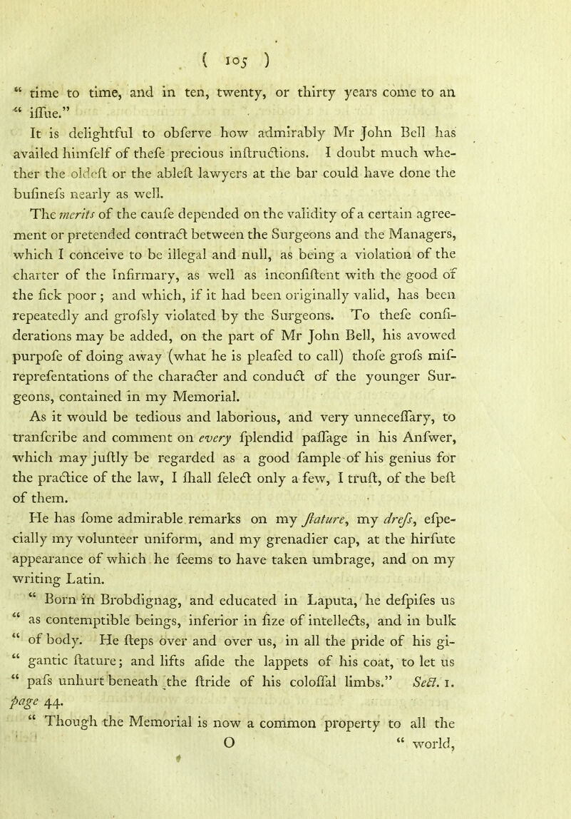  time to time, and in ten, twenty, or thirty years come to an ifllie. It is deliglitful to obferve how admirably Mr John Bell has availed himfelf of thefe precious inftru6lions, I doubt much whe- ther the oldeft or the ableft lawyers at the bar could have done the bufinefs nearly as well. The merits of the caufe depended on the validity of a certain agree- ment or pretended contrail between the Surgeons and the Managers, which I conceive to be illegal and null, as being a violation of the charter of the Infirmary, as well as inconfiftent with the good of the fick poor ; and which, if it had been originally valid, has been repeatedly and grofsly violated by the Surgeons. To thefe confi- derations may be added, on the part of Mr John Bell, his avowed purpofe of doing away (v/hat he is pleafed to call) thofe grofs mif- reprefentations of the character and condu6l of the younger Sur- geons, contained in my Memorial. As it would be tedious and laborious, and very unneceffary, to tranfcribe and comment on every fplendid palfage in his Anfwer, which may juftly be regarded as a good fample-of his genius for the pradlice of the law, I fhall feletft only a few, I truft, of the beft of them. He has fome admirable remarks on my Jlature^ my drefs^ efpe- cialiy my volunteer uniform, and my grenadier cap, at the hirfute appearance of which he feems to have taken umbrage, and on my writing Latin.  Born in Brobdignag, and educated in Laputa, he defpifes us  as contemptible beings, inferior in fize of intelle^ls, and in bulk  of body. He fteps over and over us, in all the pride of his gi-  gantic ftature; and lifts afide the lappets of his coat, to let us  pafs unhurt beneath the ftride of his coloffal limbs. Se£t. i. page 44.  Though the Memorial is now a common property to all the O  world,