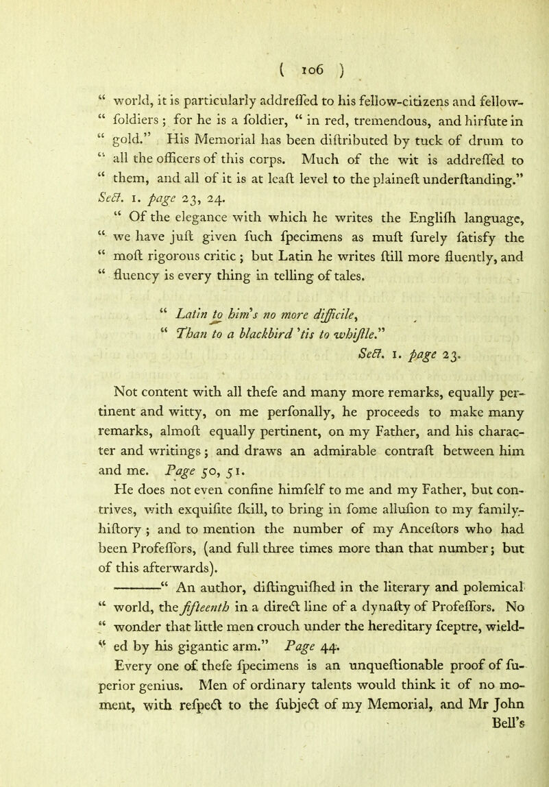  world, it is particularly addreffed to his fellow-citizens and fellow-  foldiers ; for he is a foldier,  in red, tremendous, and hirfute in '■' gold. His Memorial has been diftributed by tuck of drum to  all the officers of this corps. Much of the wit is addreffed to  them, and all of it is at leaft level to the plaineft underftanding. Se6t. I. page 23, 24.  Of the elegance with which he writes the Englifh language,  we have juft given fuch fpecimens as muft furely fatisfy the  moft rigorous critic ; but Latin he writes ftill more fluently, and  fluency is every thing in telling of tales.  Latin to hims no more difficile^ Than to a blackbird ^tis to whijile^'' Se£l. I. page 23. Not content with all thefe and many more remarks, equally per- tinent and witty, on me perfonally, he proceeds to make many remarks, almoft equally pertinent, on my Father, and his charac- ter and writings; and draws an admirable contrafl; between him and me. Page 50, 51. He does not even confine himfelf to me and my Father, but con- trives, v/ith exquifite fldll, to bring in fome allufion to my family- hiftory ; and to mention the number of my Anceftors who had been Profeffors, (and full three times more than that number; but of this afterwards). An author, difl:inguifhed in the literary and polemical  world, the ffteenth in a diretft line of a dynafty of Profeffors. No  wonder that little men crouch under the hereditary fceptre, wield- ^* ed by his gigantic arm. Fage 44. Every one of thefe fpecimens is an unqueftionable proof of fu- perior genius. Men of ordinary talents would think it of no mo- ment, with refped to the fubjed of my Memorial, and Mr John ~ BeU's