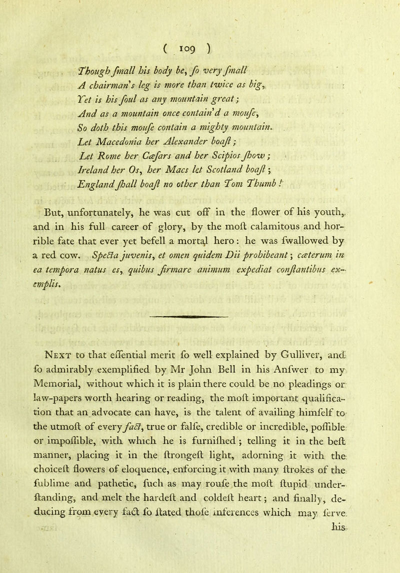 'Though fmall his body be^ fo very fmall A chairman's leg is more than twice as big^ : Tet is his foul as any mountain great; And as a mountain once contain d a moufe^ So doth this mouje contain a mighty mountain. Let Macedonia her Alexander boajl; Let Rome her Cafars and her Scipios Jlooiv; > Ireland her Os, her Macs let Scotland boajl; EnglandJhall boajl no other than Tom Thumb t But, unfortunately, he was cut off in the flower of his youth,, and in his full career of glory, by the mofl calamitous and hor- rible fate that ever yet befell a morta,l hero: he was fwallowed by a red cow. Spe£ia juvenis, et omen quidem Dii prohibeant; caterum in ea tempora natus esy quibus Jirmare animum expediat conjlantibus ex- emplis. Next to that eiTential merit fo well explained by Gulliver, andi fo admirably exemplified by Mr John Bell in his Anfwer to my Memorial, without which it is plain there could be no pleadings or law-papers worth hearing or reading, the moft important qualifica- tion that an advocate can have, is the talent of availing himfelf to the utmoft of every faSl^ true or falfe, credible or incredible, pofilble or impoffible, with which he is furnilhed ; telling it in the beft manner, placing it in the ftrongeft light, adorning it with the choiceft flowers of eloquence, enforcing it with many flirokes of the fublime and pathetic, fuch as may roufe the moft fliupid under- ftanding, and melt the hardeft and coldeil heart; and finall)/, de- ducing from every fad fo Hated thofe inferences which may lerve. his