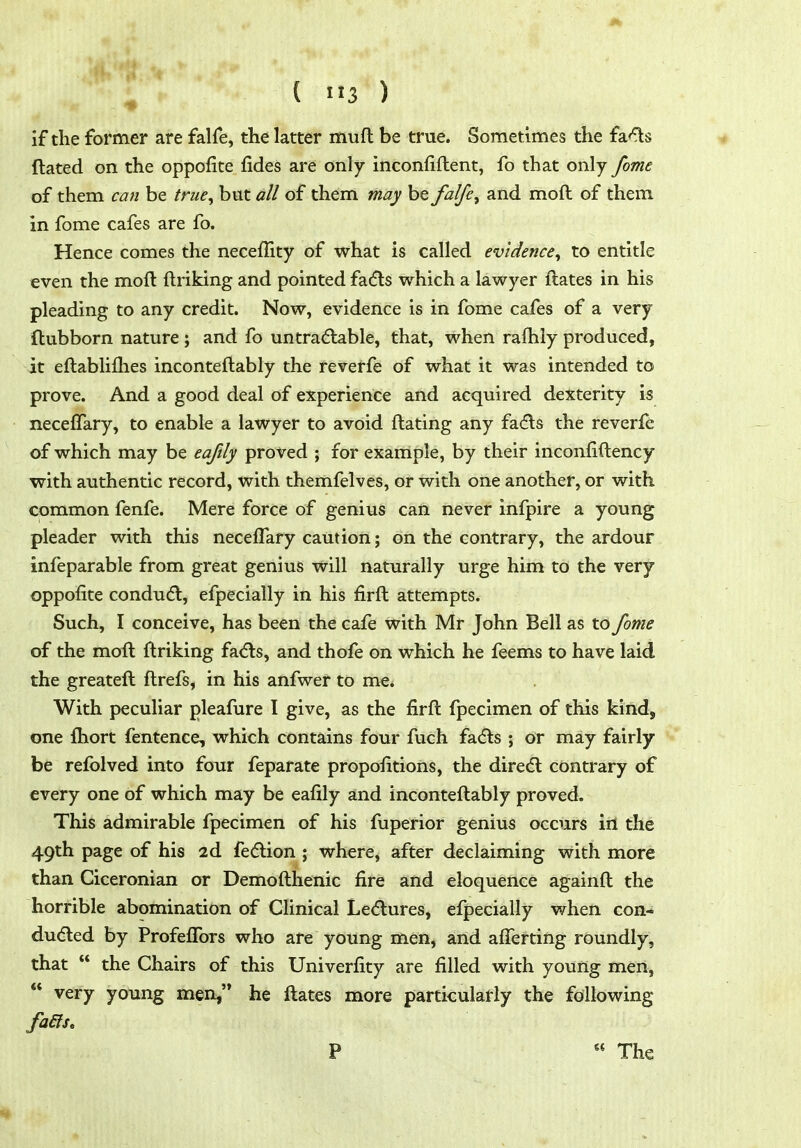 ( 3 ) if the former are falfe, the latter muft be true. Sometimes the fa<^s ftated on the oppofice fides are only inconfiflent, fo that only fome of them can be true^ but all of them may be falfe^ and moft of them in fome cafes are fo. Hence comes the neceffity of what is called evidence^ to entitle even the moft ftriking and pointed fadls which a lawyer ftates in his pleading to any credit. Now, evidence is in fome cafes of a very flubborn nature ; and fo untradlable, that, when rafhiy produced, it eftablilhes inconteftably the reverfe of what it was intended to prove. And a good deal of experience and acquired dexterity is neceffary, to enable a lawyer to avoid ftating any fa(5ls the reverfe of which may be eaftly proved ; for example, by their inconfiftency with authentic record, with themfelves, or with one another, or with common fenfe. Mere force of genius can never infpire a young pleader with this necelTary caution; on the contrary, the ardour infeparable from great genius will naturally urge him to the very oppofite conduct, efpecially in his firft attempts. Such, I conceive, has been the cafe with Mr John Bell as to fome of the moft ftriking facfls, and thofe on which he feems to have laid the greateft ftrefs, in his anfwer to me. With peculiar pleafure I give, as the firft fpeclmen of this kind, one ftiort fentence, which contains four fuch fa(fts ; or may fairly be refolved into four feparate propofitions, the diredl contrary of every one of which may be eafily and inconteftably proved. This admirable fpecimen of his fuperior genius occurs in the 49th page of his 2d fe<5lion ; where, after declaiming with more than Ciceronian or Demofthenic fire and eloquence againft the horrible abomination of Clinical Le(5lures, efpecially when con- duced by Profeffors who are young men, and afferting roundly, that  the Chairs of this Univerfity are filled with young men,  very young men, he ftates more particularly the following P  The