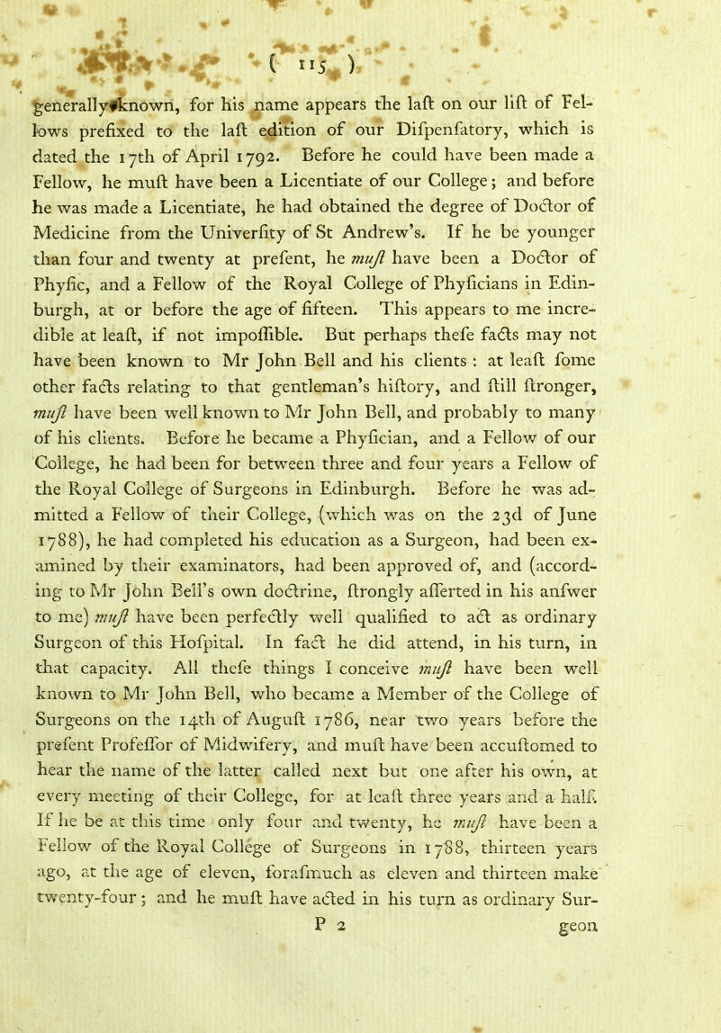 ^enerallyfknown, for his name appears tlie laft on our lift of Fel- lows prefixed to the laft edition of our- Difpenfatory, which is dated the 17th of April 1792. Before he could have been made a Fellow, he muft have been a Licentiate of our College; and before he was made a Licentiate, he had obtained the degree of Do6lor of Medicine from the Univerfity of St Andrew's. If he be younger than four and twenty at prefent, he muji have been a Do6lor of Phyfic, and a Fellow of the Royal College of Phylicians in Edin- burgh, at or before the age of fifteen. This appears to me incre- dible at leaft, if not impoflible. But perhaps thefe fa(fls may not have been known to Mr John Bell and his clients : at leaft fome other fads relating to that gentleman's hiftory, and ftill ftronger, muJl have been well known to Mr John Bell, and probably to many of his clients. Before he became a Phyfician, and a Fellow of our College, he had been for between three and four years a Fellow of the Royal College of Surgeons in Edinburgh. Before he was ad- mitted a Fellow of their College, (which was on the 23d of June 1788), he had completed his education as a Surgeon, had been ex- amined by their examinators, had been approved of, and (accord- ing to Mr John Bell's own do6lrine, ftrongly afferted in his anfwer to me) muj^ have been perfectly well qualified to a(5l as ordinary Surgeon of this Hofpital. In fa6l he did attend, in his turn, in that capacity. All thefe things I conceive muJi have been well known to Mr John Bell, who became a Member of the College of Surgeons on the 14th of Auguft 1786, near two years before the prefent ProfefTor of Midwifery, and muft have been accuftomed to hear the name of the latter called next but one after his own, at every meeting of their College, for at leaft three years and a half. If he be at this time only four and tv>^enty, he 7nujl have been a Fellow of the Royal College of Surgeons in 17S8, thirteen years ago, a.t the age of eleven, forafmuch as eleven and thirteen make twenty-four; and he muft have a(5led in his turn as ordinary Sur- P 2 geon