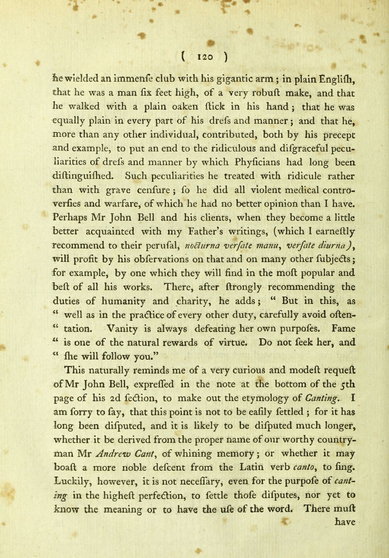 t lie wielded an immenfe club with his gigantic arm; in plain Englilh, that he was a man fix feet high, of a very robuft make, and that he walked with a plain oaken flick in his hand ; that he was equally plain in every part of his drefs and manner j and that he, more than any other individual, contributed, both by his precept and example, to put an end to the ridiculous and difgraceful pecu- liarities of drefs and manner by which Phyficians had long been diflinguifhed. Such peculiarities he treated with ridicule rather than with grave cenfure ; fo he did all violent medical contro- verfies and warfare, of which he had no better opinion than I have. Perhaps Mr John Bell and his clients, when they become a little better acquainted with my Father's writings, (which I earneftly recommend to their perufal, no&urna verfate manu, verfate diurnaJ, will profit by his obfervations on that and on many other fubje(5ls; for example, by one which they will find in the moft popular and beft of all his works. There, after ftrongly recommending the duties of humanity and charity, he adds;  But in this, as  well as in the pra(5lice of every other duty, carefully avoid oflen- tation. Vanity is always defeating her own purpofes. Fame is one of the natural rewards of virtue. Do not feek her, and *' flie will follow you. This naturally reminds me of a very curious and modeft requeft of Mr John Bell, exprelTed in the note at the bottom of the 5th page of his 2d fecflion, to make out the etymology of Canting, I am forry to fay, that this point is not to be eafily fettled ; for it has long been difputed, and it is likely to be difputed much longer, whether it be derived from the proper name of our worthy country- man Mr Andrew Cant^ of whining memory; or whether it may boaft a more noble defcent from the Latin verb canto^ to fing. Luckily, however, it is not necefifary, even for the purpofe of cant- ing in the higheft perfe(5lion, to fettle thofe difputes, nor yet to know the meaning or to have the ufe of the word. There muft have