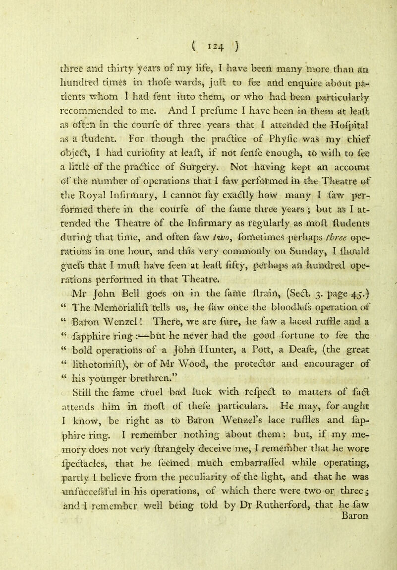 ( } thf^e ^nd thirty years of my life, I have been many inore than an hundred times in thofe wards, juft to fee and enquire about pa- tients whain 1 had fent into them^ or who had been particuiarly recommended to me. And I prefume I have been in them at leaft a§ oftea in the couTfe of three years that I atteildtd the Hofpital as 'a lludent. For though the pradtice of Phyfic was ftiy chief objedt) I had curiofity at kafl, if not fenfe enough, to wifh to fee a Httle of the practice of Surgery. Not having kept an account of the number of operations that I faw performed in the Theatre of the Royal Infirmary, I cannot fay exadlly how many I faw pev- formed there in the courfe of the fame three years ; but a'S I at- tended the Theatre of the Infirmary as regularly as mbft iludenti* during that time, and often faw tiijo^ fometimeS perhaps three ope^ rations in one hour, and this very commonly on Sunday, I flio\ild guefs that I muft have feen at leafl fifty, perhaps ail hundred ope- rations performed in that Theatre. -Mr John Bell goes on in the fame ftraii% (Se<fl. 3. page 45.)  The Memorialift tells us, he few oiice the bloodfefs operation of *' Baton Wenzel! There, we are fure, he fatv a laced ruffle and a *' fapphire ring r-^but he never hiad the good fortune to fee the  bold operations of a John Hunter, a Pott, a Deafe, (the great  lithotomift), or of Mr Wood, the protedldr and encourager of  his younger brethren. Still the lame cruel bad luck with refpecfl to matters of fa6l attends him in moft of thefe particulars. He may, for aught I know, be right as to Baron Wehzel's lace ruffles and fap- phire ring. I remember nothing about them: but, if my me- mory does not very flrangely deceiv-e me^ I remember that he wore fpedacles, that he feemed much embarralTed while operating, partly I believe from the peculiarity of the light, and that he was unfuccefsfal in his operations, of which there were two or three 5 and I remember well being told by Dr Rutherford, that he faw Baron