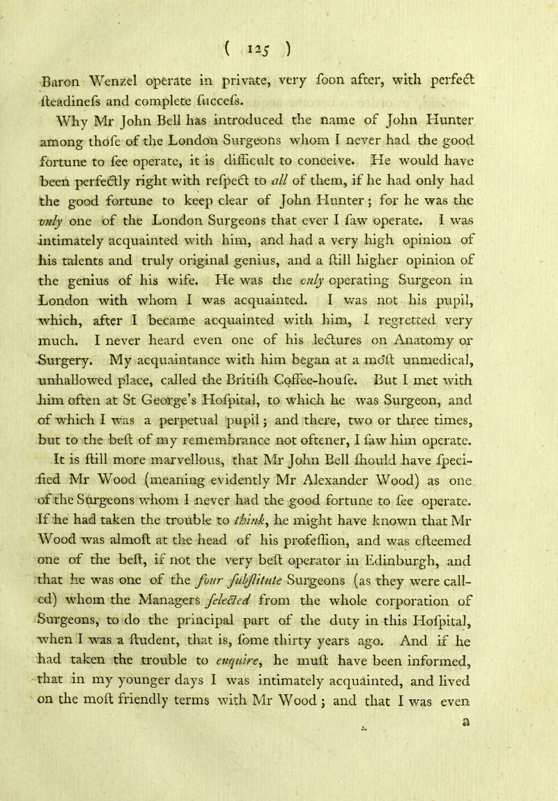 ( 5 ) Baron Wenzel operate in private, very foon after, with perfedl ileadinefs and complete fuccefs. Why Mr John Bell has introduced the name of John Hunter among thofe of the London Surgeons whom I never had the good fonune to fee operate, it is diiScult to conceive. He would have been perfectly right with refpedl to all of them, if he had only had the good fortune to keep clear of John Hunter; for he was the only one of the London Surgeons that ever I faw operate. I was intimately acquainted with him, and had a very high opinion of his talents and truly original genius, and a dill higher opinion of the genius of his wife. He was the cnly operating Surgeon in London with whom I was acqiiainted. I v/as not his pupil, which, after I became acquainted with him, I regretted very much. I never heard even one of his le(5lures on Anatomy or -Surgery. My acquaintance with him began at a mo'll unmedical, unhallowed place, called the Britifh CofFee-houfe. But I met with >him often at St George's Hofpital, to which he was Surgeon, and of which I was a perpetual pupil; and there, two or three times, but to the beft of my remembrance not oftener, I faw him operate. It is ftill more m.arvellous, that Mr John Bell fhould have fpeci- fied Mr Wood (meaning evidently Mr Alexander Wood) as one of the Surgeons whom I never had the good fortune to fee operate. If iie ha:d taken the trouble to thlnk^ he might have known that Mr Wood was almoft at the head of his profeffion, and was efteemed one of the bell, if not the very beft operator in Edinburgh, and that he was one of the four fuhjlltute Surgeons (as they were call- ed) whom the Managers fdtdled from the whole corporation of Surgeons, to do the principal part of the duty in this Hofpital, when I was a fhident, that is, fome thirty years ago. And if he had taken the trouble to enqtitrt^ he muft have been informed, that in my younger days I was intimately acquainted, and lived on the moft friendly terms with Mr Wood j and that I was even