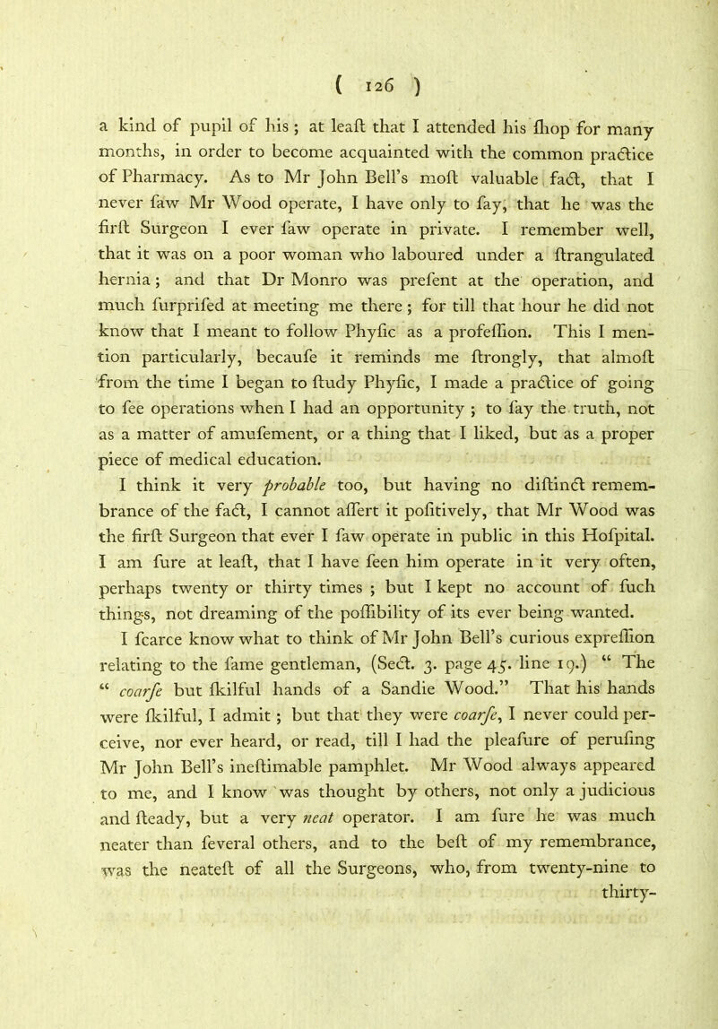 a kind of pupil of his ; at leaft that I attended his fliop for many- months, in order to become acquainted with the common practice of Pharmacy. As to Mr John Bell's moft valuable fa6l, that I never faw Mr Wood operate, I have only to fay, that he was the firft Surgeon I ever faw operate in private. I remember well, that it was on a poor woman who laboured under a ftrangulated hernia; and that Dr Monro was prefent at the operation, and much furprifed at meeting me there ; for till that hour he did not know that I meant to follow Phyiic as a profelfion. This I men- tion particularly, becaufe it reminds me ftrongly, that almoft from the time I began to ftudy Phyfic, I made a practice of going to fee operations when I had an opportunity ; to fay the truth, not as a matter of amufement, or a thing that I liked, but as a proper piece of medical education. I think it very probable too, but having no diftindl remem- brance of the fa(5l, I cannot affert it pofitively, that Mr Wood was the firft Surgeon that ever I faw operate in public in this Hofpital. I am fure at leaft, that I have feen him operate in it very often, perhaps twenty or thirty times ; but I kept no account of fuch things, not dreaming of the pofTibility of its ever being wanted. I fcarce know what to think of Mr John Bell's curious exprefTion relating to the fame gentleman, (Secfl. 3. page 45. line 19.)  The  coarfe but fliilful hands of a Sandie Wood. That his hands were flcilful, I admit; but that they were coarfe^ I never could per- ceive, nor ever heard, or read, till I had the pleafure of perufmg Mr John Bell's ineftimable pamphlet. Mr Wood always appeared to me, and I know was thought by others, not only a judicious and fteady, but a very neat operator. I am fure he was much neater than feveral others, and to the beft of my remembrance, was the neateft of all the Surgeons, who, from twenty-nine to thirty-