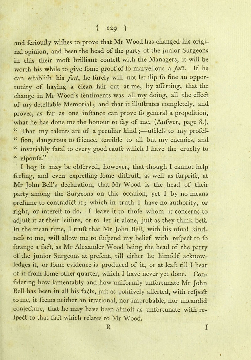 ( ) and ferioufly wiflies to prove that Mr Wood has changed his origi- nal opinion, and been the head of the party of the junior Surgeons in this their moft brilliant conteft with the Managers, it will be worth his while to give fome proof of fo marvellous a faEl. If he can eftablifh his faa^ he furely will not let flip fo fine an oppor- tunity of having a clean fair cut at me, by aflerting, that the change in Mr Wood's fentiments was all my doing, all the efFe(5l of my detefl:able Memorial; and that it illuftrates completely, and proves, as far as one inftance can prove fo general a propofition, what he has done me the honour to fay of me, (Anfwer, page 8.),  That my talents are of a peculiar kind ;—ufelefs to my profef-  Hon, dangerous to fcience, terrible to all but my enemies, and *' invariably fatal to every good caufe which I have the cruelty to  efpoufe. I beg it may be obferved, however, that though I cannot help feeling, and even exprefling fome diftrufl:, as well as furprife, at Mr John Bell's declaration, that Mr Wood is the head of their party among the Surgeons on this occafion, yet I by no means prefume to contradi(fl it; which in truth I have no authority, or right, or intereft to do. I leave it to thofe whom it concerns to adjuft it at their leifure, or to let it alone, juft as they think beft. In the mean time, I truft that Mr John Bell, with his ufual kind- nefs to me, will allow me to fufpend my belief with relped: to fo flrange a fadl, as Mr Alexander Wood being the head of the party of the junior Surgeons at prefent, till either he himfelf acknow- ledges it, or fome evidence is produced of it, or at leafl till I hear of it from fome other quarter, which I have never yet done. Con- fidering how lamentably and how uniformly imfortunate Mr John Bell has been in all his fads, juft as pofitively afl^erted, with refped to me, it feems neither an irrational, nor improbable, nor uncandid conjedure, that he may have been almoft as unfortunate with re- fped to that fad which relates to Mr Wood. R I