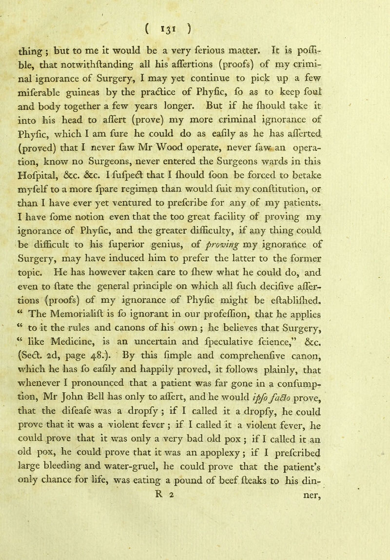 ( ) thing ; but to me it would be a very ferious matter. It is poffi-^ ble, that notwithftanding all his afTertions (proofs) of my crimi- nal ignorance of Surgery, I may yet continue to pick up a few miferable guineas by the pra(flice of Phyfic, fo as to keep foul and body together a few years longer. But if he Ihould take it into his head to alTert (prove) my more criminal ignorance of Phyfic, which I am fure he could do as eafily as he has alTerted (proved) that I never faw Mr Wood operate, never faw an opera- tion, know no Surgeons, never entered the Surgeons wards in this Hofpital, &c. &c. I fufpedl that I fliould foon be forced to betake myfelf to a more fpare regimen than would fuit my conftitution, or than I have ever yet ventured to prefcribe for any of my patients. I have fome notion even that the too great facility of proving my ignorance of Phyfic, and the greater difficulty, if any thing could ' be difficult to his fuperior genius, of proving my ignorance of Surgery, may have induced him to prefer the latter to the former topic. He has however taken care to fhew what he could do, and even to ftate the general principle on which all fuch decifive afler- tions (proofs) of my ignorance of Phyfic might be eftablifhed.  The Memorialifl is fb ignorant in our profeflion, that he applies ** to it the rules and canons of his own; he believes that Surgery, *' like Medicine, is an uncertain and fpeculative fcience, &c. (Sed. 2d, page 48.). By this fimple and comprehenfive canon, which he has fo eafily and happily proved, it follows plainly, that whenever I pronounced that a patient was far gone in a confump- tion, Mr John Bell has only to afTert, and he would ipfo faSlo prove, that the difeafe was a dropfy ; if I called it a dropfy, he could prove that it was a violent fever ; if I called it a violent fever, he could prove that it was only a very bad old pox ; if I called it an old pox, he could prove that it was an apoplexy; if I prefcribed large bleeding and water-gruel, he could prove that the patient's only chance for life, was eating a pound of beef fleaks to his din- R 2 ner,