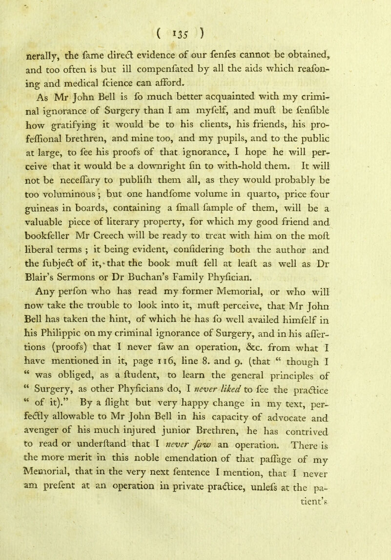 nerally, the fame direc^l evidence of our fenfes cannot be obtained, and too often is but ill compenfated by all the aids which reafon- ing and medical fcience can afford. As Mr John Bell is fo much better acquainted with my crimi- nal ignorance of Surgery than I am myfelf, and muft be fenfible how gratifying it would be to his clients, his friends, his pro- fefTional brethren, and mine too, and my pupils, and to the public at large, to fee his proofs of that ignorance, I hope he will per- ceive that it would be a downright fin to with-hold them. It will not be neceffary to publifh them all, as they would probably be too voluminous ; but one handfome volume in quarto, price four guineas in boards, containing a fmall fample of them, will be a valuable piece of literary property, for which my good friend and bookfeller Mr Creech will be ready to treat with him on the mofl liberal terms ; it being evident, confidering both the author and the fubjedl of it,'that the book muft fell at leaft as well as Dr Blair's Sermons or Dr Buchan's Family Phyfician. Any perfon who has read my former Memorial, or who will now take the trouble to look into it, muft perceive, that Mr John Bell has taken the hint, of which he has fo well availed himfelf in his Philippic on my criminal ignorance of Surgery, and in his after- tions (proofs) that I never faw an operation, &c. from what I have mentioned in it, page ii6, line 8. and 9. (that  though I  was obliged, as a ftudent, to learn the general principles of  Surgery, as other Phyficians do, I never liked to fee the pradlice  of it). By a flight but very happy change in my text, per- fedly allowable to Mr John Bell in his capacity of advocate and avenger of his much injured junior Brethren, he has contrived to read or underftand that I never faw an operation. There is the more merit in this noble emendation of that paflage of my Memorial, that in the very next fentence I mention, that I never am prefent at an operation in private pra(5tice, unlefs at the pa- tient's