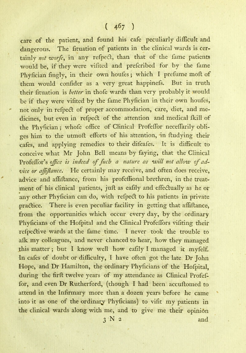 care of the patient, and found his cafe peculiarly diiEcult and dangerous. The fituation of patients in the clinical wards is cer- tainly not worfe, in any refped, than that of the fame patients would be, if they were vilited and prefcribed for by the fame Phyfician fingly, in their own houfes; which I prefume mofl of them would confider as a very great happinefs. But in truth their fituation is better in thofe wards than very probably it would be if they were vifited by the fame Phyfician in their own houfes, not only in refpedt of proper accommodation, care, diet, and me- dicines, but even in refpedl of the attention and medical fkill of the Phyfician; whofe ofEce of Clinical ProfefFor necefTarily obli- ges him to the utmofl efforts of his attention, in fludying their cafes, and applying remedies to their difeafes. It is difficult to conceive what Mr John Bell means by faying, that the Clinical ProfefTor's office is indeed of fiich a tiature as nvill not allow of ad- ' vice or affiflance. He certainly may receive, and often does receive, advice and afTiflance, from his profeffional brethren, in the treat- ment of his clinical patients, juft as eafily and efFe<5lually as he or any other Phyfician can do, with refpe6l to his patients in private pra(5lice. There is even peculiar facility in getting that affiflance, from the opportunities which occur every day, by the ordinary Phyficians of the Hofpital and the Clinical Profeffors vifiting their refpecflive wards at the fame time. I never took the trouble to afk my colleagues, and never chanced to hear, how they managed this matter ; but I know well how eafily I managed it myfelf. In cafes of doubt or difficulty, I have often got the late Dr John Hope, and Dr Hamilton, the ordinary Phyficians of the Hofpital, during the firft twelve years of my attendance as Clinical Profef- for, and even Dr Rutherford, (though I had been accuflomed to attend in the Infirmary more than a dozen years before he came into it as one of the ordinary Phyficians) to vifit my patients in the clinical wards along with me, and to give me their opini6n 3 N 2 and