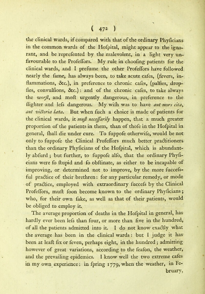 ( 47^ ) the clinical wards, if compared with that of the ordinary Phyficians in the common wards of the Hofpital, might appear to the igno- rant, and be reprefented by the malevolent, in a light very un- favourable to the ProfefTors. My rule in choofing^ patients for the clinical wards, and I prefume the other ProfelTors have followed nearly the fame, has always been, to take acute cafes, (fevers, in- flammations, &c.), in preference to chronic cafes, (palfies, drop- lies, convullions, &c.): and of the chronic cafes, to take always the uoorjl^ and moft urgently dangerous, in preference to the flighter and lefs dangerous. My wilh was to have aut mors c'lta, aut vi&oria lata. But when fuch a choice is made of patients for the clinical wards, it muji necejfarily happen, that a much greater proportion of the patients in them, than of thofe in the Hofpital in general, fliall die under cure. To fuppofe otherwife, would be not only to fuppofe the Clinical Profeflbrs much better pradlitioners than the ordinary Phyficians of the Hofpital, which is abundant- ly abfurd ; but further, to fuppofe alfo, that the ordinary Phyli- ci,ans were fo ftupid and fo obftinate, as either to be incapable of improving, or determined not to improve, by the more fuccefs- ful practice of their brethren: for any particular remedy, or mode of pra^^tice, employed with extraordinary fuccefs by the Clinical Profeflbrs, mufl: foon become known to the ordinary Phyficians; who, for their own fake, as well as that of their patients, would be obliged to employ it. The average proportion of deaths in the Hofpital in general, has hardly ever been lefs than four, or more than five in the hundred, of all the patients admitted into it. I do not know exadlly what the average has been in the clinical wards : but I judge it has been at leaft fix or feven, perhaps eight, in the hundred ; admitting however of great variations, according to the feafon, the weather, and the prevailing epidemics. I know well the two extreme cafes in my own experience: in fpring 1779, when the weather, in Fe- bruary,