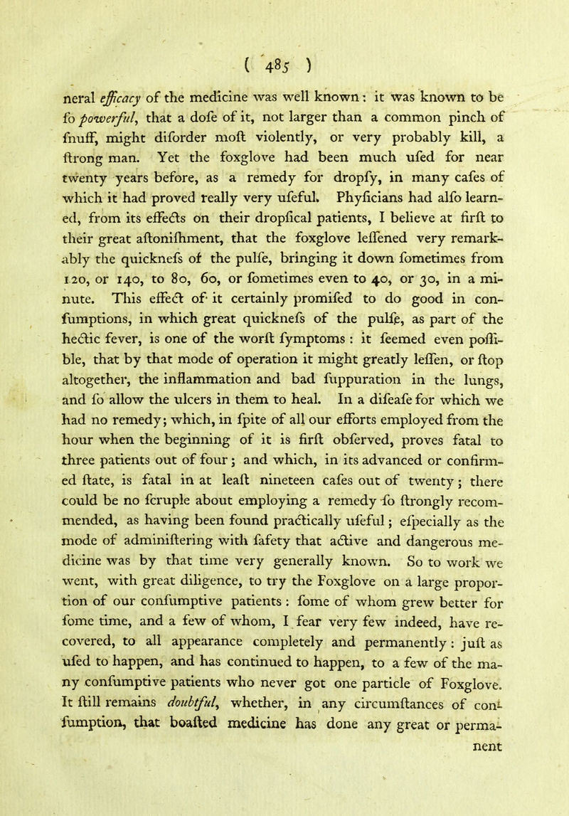 neral efficacy of the medicine was well known: it was known to be fo powerful^ that a dofe of it, not larger than a common pinch of fnuff, might diforder moft violently, or very probably kill, a ftrong man. Yet the foxglove had been much ufed for near twenty years before, as a remedy for dropfy, in many cafes of which it had proved really very ufeful. Phyficians had alfo learn- ed, from its effedls on their dropfical patients, I believe at firft to their great aftonifliment, that the foxglove leffened very remark- ably the quicknefs of the pulfe, bringing it down fometimes from 120, or 140, to 80, 60, or fometimes even to 40, or 30, in a mi- nute. This efFecEl of it certainly promifed to do good in con- fumptions, in which great quicknefs of the pulfp, as part of the hedic fever, is one of the word fymptoms : it feemed even poffi- ble, that by that mode of operation it might greatly lelTen, or flop altogether, the inflammation and bad fuppuration in the lungs, and fo allow the ulcers in them to heal. In a difeafe for which we had no remedy; which, in fpite of all our efforts employed from the hour when the beginning of it is firft obferved, proves fatal to three patients out of four; and which, in its advanced or confirm- ed ftate, is fatal in at leaft nineteen cafes out of twenty; there could be no fcruple about employing a remedy ib ftrongly recom- mended, as having been found pradlically ufeful; efpecially as the mode of adminiftering with fafety that adlive and dangerous me- dicine was by that time very generally known. So to work we went, with great dihgence, to try the Foxglove on a large propor- tion of our confumptive patients : fome of whom grew better for fome time, and a few of whom, I fear very few indeed, have re- covered, to all appearance completely and permanently: juft as ufed to happen, and has continued to happen, to a few of the ma- ny confumptive patients who never got one particle of Foxglove. It ftill remains doubtful^ whether, in any circumftances of coni- fumption, that boafted medicine has done any great or perma- nent