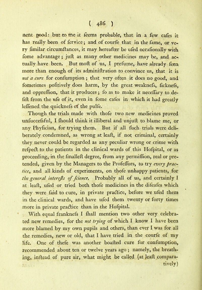 nent good: but to me it feems probable, that in a few cafes it has really been of fervice j and of courfe that in the fame, or ve- ry fimilar circumflances, it may hereafter be ufed occafionally with fome advantage ; jufl as many other medicines may be, and ac-* tually have been. But moft of us, I prefume, have already feen more than enough of its adminiftration to convince us, that it is not a cure for confumption ; that very often it does no good, and fbmetimes pofitively does harm, by the great weaknefs, ficknels, and opprelTion, that it produces ; fo as to make it neceffary to de- fifl from the ufe of it, even in fome cafes in which it had greatly leffened the quicknefs ctf the pulfe. Though the trials made with thofe two new medicines proved imfuccefsful, I fhould think it illiberal and iinjuft to blame me, or any Phyfician, for trying them. But if all fuch trials were deli- berately condemned, as wrong at leaft, if not criminal, certainly they never could be regarded as any peculiar wrong or crime with refpe(fl to the patients in the clinical wards of this Hofpital, or as proceeding, rn the fmalleft degree, from any permiflion, real or pre- tended, given by the Managers to the Profeifors, to try every prac- tice^ and all kinds of experiments, on thofe unhappy patients, for the general mterejls of fclence. Probably all of us, and certainly I at leaft, ufed or tried both thofe medicines in the difeafes which they were faid to cure, in private pracftice, before we ufed them in the clinical wards, and have ufed them twenty or forty times more in private pradlice than in the Hofpital. With equal franknefs I fliall mention two other very celebra- ted new remedies, for the not trying of which I know I have been more blamed by my own pupils and others, than ever I was for all the remedies, new or old, that I have tried in the courfe of my Ufe, One of thefe was another boafted cure for confumption, recommended about ten or twelve years ago ; namely, the breath- ing, inftead of pure air, what might be called (at leaft compara- tively)