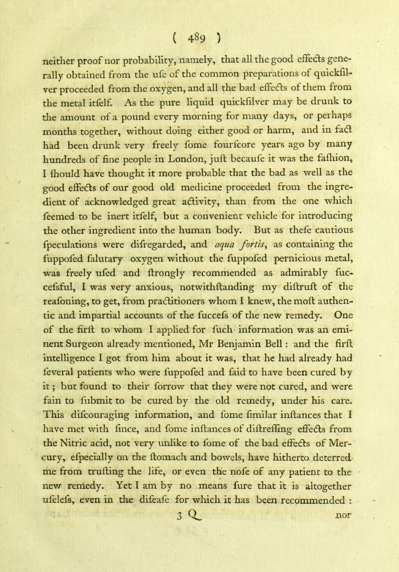 neither proof nor probability, namely, that all the good elFeds gene- rally obtained from the ufe of the common preparations of quickfil- ver proceeded from the oxygen, and all the bad efFedls of them from the metal itfelf As the pure liquid quickfilver may be drunk to tlie amount of a pound every morning for many days, or perhaps months together, without doing either good or harm, and in fa(5l had been drunk very freely fome fourfcore years ago by many hundreds of fine people in London, juft becaufe it was the fafhion, I fliould have thought it more probable that the bad as well as the good eifedls of our good old medicine proceeded from the ingre- dient of acknowledged great adivity, than from the one which feemed to be inert itfelf, but a convenient vehicle for introducing the other ingredient into the human body. But as thefe cautious fpeculations were difregarded, and aqua forth, as containing the fuppofed falutary oxygen without the fuppofed pernicious metal, was freely ufed and ftrongly recommended as admirably fuc- cefsful, I was very anxious, notwithftanding my diftruft of the reafoning, to get, from practitioners whom I knew, the moft authen- tic and impartial accounts of the fuccefs of the new remedy. One of the firft to whom I applied for fuch information was an emi- nent Surgeon already mentioned, Mr Benjamin Bell: and the firft intelligence I got from him about it was, that he had already had feveral patients who were fuppofed and faid to have been cured by it; but found to their foiTow that they were not cured, and were fain to fubmit to be cured by the old remedy, under his care. This difcouraging information, and fome fimilar inftances that I have met with fince, and fome inftances of diftrefling efi'edls from the Nitric acid, not very unlike to fome of the bad efi^e(5ls of Mer- cury, elpecially on the ftomach and bowels, have hitherto deterred- me from trufting the life, or even the nofe of any patient to the new remedy. Yet I am by no means fure that it is altogether ufelefs, even in the difeafe for which it has been recommended :