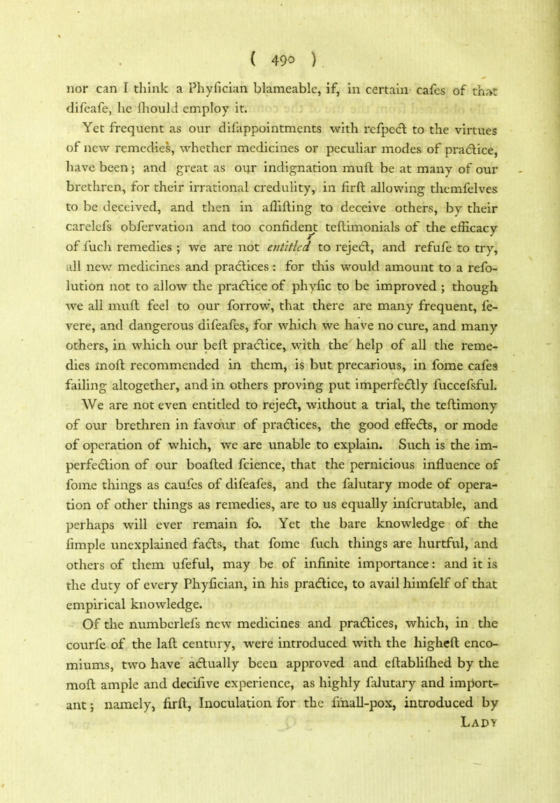 nor can I think a Phyfician blameable, if, in certain cafes of tlij^t difeafe, he fliould employ it. Yet frequent as our difappointnients with refpedl to the virtues of new remedies, whether medicines or pecuUar modes of practice, have been; and great as our indignation muft be at many of our brethren, for their irrational credulity, in firft allowing themfelves to be deceived, and then in afTifling to deceive others, by their carelefs obfervation and too confident teftimonials of the efficacy of fuch remedies ; we are not entitled to rej^ecft, and refufe to try, all new medicines and pracftices : for this would amount to a refo- lution not to allow the practice of phyfic to be improved ; though we all muft feel to our forrow, that there are many frequent, fe- vere, and dangerous difeaffes, for which we have no cure, and many others, in which our belt pra(5lice, with the help of all the reme- dies inoft recommended in them, is but precarious, in fome cafes failing altogether, and in others proving put imperfedlly fuccefsful. We are not even entitled to rejedt, without a trial, the tefhimony of our brethren in favour of pracflices, the good effedls, or mode of operation of which, we are imable to explain. Such is the im- perfe(5tion of our boafted fcience, that the pernicious influence of fome things as caufes of difeafes, and the falutary mode of opera- tion of other things as remedies, are to us equally infcrutable, and perhaps will ever remain fo. Yet the bare knowledge of the fimple unexplained fa£ls, that fome fuch things are hurtful, and others of them ufeful, may be of infinite importance: and it is the duty of every Phyfician, in his pracflice, to avail himfelf of that empirical knowledge. ■ Of the numbcrlefs new medicines and pradlices, which, in the courfe of the laft century, were introduced with the higheft enco- miums, two have acflually been approved and eftablifhed by the moft ample and decifive experience, as highly falutary and import- ant } namely, firft, Inoculation for the fihall-pox, introduced by Lady