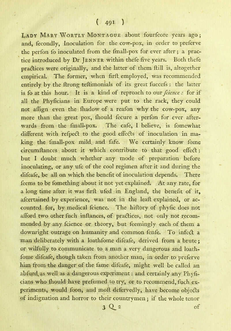 Lady Mary Wortly Montague about fourfcore years ago; and, fecondly, Inoculation for the cow-pox, in order to preferve the perfon fo inoculated from the fmall-pox for ever after; a prac- tice introduced by Dr Jenner within thefe five years. Both thefe pra(5lices were originally, and the latter of them ftill is, altogether empirical. The former, when firft employed, was recommended entirely by the ftrong teftimonials of its great fuccefs : the latter is fo at this hour. It is a kind of reproach to our fcience : for if all the Phyficians in Europe were put to the rack, they could not affign even the fliadow of a reafon why the cow-pox, any more than the great pox, fliould fecure a perfon for-ever after- wards from the fmall-pox. The cafe, I believe, is fomewhat different with refpedl to the good effecfts of inoculation in ma- king the fmall-pox mild., and fafe. We certainly know fome circumftances about it which contribute to that good efFe<5l: but I doubt much whether any mode of preparation before inoculating, or any ufe of the cool regimen after it and during the difeafe, be all on which the benefit of inoculation depends. There feems to be fbmething about it not yet explained. At any fate, for a long time after it was firft ufed in England, the benefit of it, afcertained by experience, was not in the leaft explained, or ac- counted for, by medical fcience. The hiftory of phyfic does not afford two other fuch inftances, of practices, not only not recom- mended by any fcience or theory, but feemingly each of them a downright outrage on humanity and common fenfe. To infedl a man deliberately with a loathfome difeafe, derived from a brute; or wilfully to communicate to a man ^ very dangerous and loath- fome difeafe, though tak^n from another man, in order to preferve him from the danger of the fame difeafe, might well be called an abfurd. as well as a dangerous experiment: and certainly any Phyfi- cians who fliould have prefumed to try, or to recommend, fuch ex- periments, would fbon, and mofl defervedly, have become objedls of indignation and horror to their countrymen j if the whole tenor 3 0^2 of