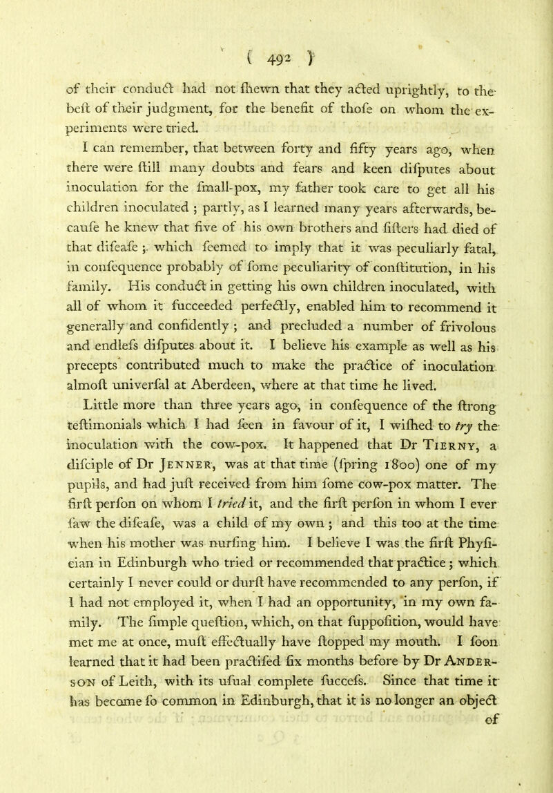 ( 49 2 ) of their condudl had not fhewn that they adled uprightly, to the^ bell of their judgment, for the benefit of thofe on whom the ex- periments were tried. I can remember, that between forty and fifty years ago, when there were ftill many doubts and fears and keen difputes about inoculation for the fmall-pox, my father took care to get all his children inoculated ; partly, as I learned many years afterwards, be- caufe he knew that five of his own brothers and fifters had died of that difeafe which feemed to imply that it was peculiarly fatal, in confequence probably of fome peculiarit)^ of conftitution, in his family. His conduct in getting his own children inoculated, with all of whom it fiicceeded perfectly, enabled him to recommend it generally and confidently ; and precluded a number of frivolous and endlefs difputes about it. I believe his example as well as his precepts contributed much to make the pra(5lice of inoculation almoft univerfal at Aberdeen, where at that time he lived. Little more than three years ago, in confequence of the ftrong teftimonials which I had feen in favour of it, I wifhed to try the- inoculation with the cow-pox. It happened that Dr Tierny, a difciple of Dr Jenner, was at that time (fpring 1800) one of my pupils, and had jull received from him fome cow-pox matter. The firft perfon on whom I tried it, and the firft perfon in whom I ever faw the difeafe, was a child of my own ; and this too at the time when his mother was nurfing him. I believe I was the firft Phyfi- eian in Edinburgh who tried or recommended that pracflice ; which, certainly I never could or durft have recommended to any perfon, if 1 had not employed it, when I had an opportunity, in my own fa- mily. The fimple queftion, which, on that fuppofition, would have met me at once, muft effectually have flopped my mouth. I fbon learned that it had been pradlifed fix months before by Dr Ander- son of Leith, with its ufual complete fuccefs. Since that time it has became fo common in Edinburgh, that it is no longer an objedl of