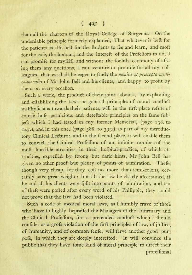 than all the charters of the Royal College of Surgeons. On the iindeniable prin-ciple formerly explained, That whatever is beft for the patients is alfo beft for the ftudents to fee and learn, and moft for the eafe, the honour, and the intereft of the ProfelTors to do, I can promife for myfelf, and without the foolifh ceremony of aflc- ing them any queftions, I can venture to promife for all my col- leagues, that we lhall be eager to ftudy the mon'ita etpracepta med'i- co-moraUa of Mr John Bell and his clients, and happy to profit by them on every occafion. Such a work, the produdl of their joint labours, by explaining and eftablifliing the laws or general principles of moral condiidl in Phyficians towards their patients, will in the lirft place refute of courfe thofe pernicious and deteftable principles on the fame fub- je6l which I had ftated in my former Memorial, (page 138. ta 145.), and in this one, (page 388. to 393.)? as part of my introduc- tory Clinictil Ledlure: and in the fecond place, it will enable them to convidl the Clinical ProfelTors of an infinite number of the moft horrible atrocities in their liofpital-pra6lice, of which at- trocities, expreifed by ftrong but dark hints, Mr John Bell has given no other proof but plenty of points of admiration. Thefe, though very cheap, for they coft no more than femi-colons, cer- tainly have great weight: but till the law be clearly afcertained, if he and all his clients were fplit into points of admiration, and ten of thefe were pofted after every word of his Philippic, they could not prove that the law had been violated. Such a code of medical moral laws, as I humbly crave of thofe who'have fo highly bepraifed the Managers of the Infirmary and the Clinical Profeffors, for a pretended conducfl which I fhould eonfider as a grofs violation of the firft principles of law, of juftice, of humanity, and of common fenfe, will ferve another good pur- pofe, in which they are deeply interefted: It will convince the public that they have fome kind of moral principle to diredl tlieir profeflional