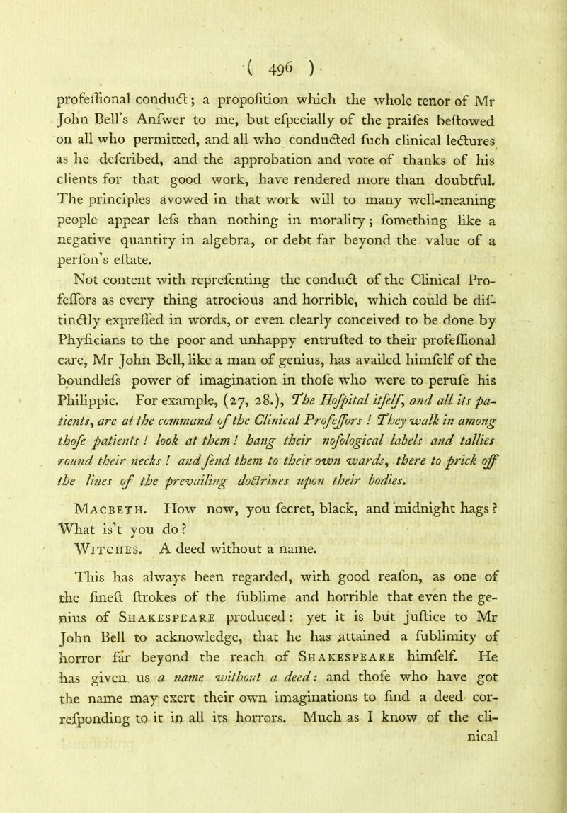 profelTional condinfl; a propofition which the whole tenor of Mr John Bell's Anfwer to me, but efpecially of the praifes beftowed on all who permitted, and all who conducted fuch clinical lecflures as he defcribed, and the approbation and vote of thanks of his clients for that good work, have rendered more than doubtful. The principles avowed in that work will to many well-meaning people appear lefs than nothing in morality; fomething like a negative quantity in algebra, or debt far beyond the value of a perfon's eftate. Not content with reprefenting the cond\i(5l of the CHnical Pro- feffors as every thing atrocious and horrible, which could be dif- tindtly expreUed in words, or even clearly conceived to be done by Phyficians to the poor and unhappy entrufled to their profeflional care, Mr John Bell, like a man of genius, has availed himfelf of the boundlefs power of imagination in thofe who were to perufe his Philippic. For example, (27, 28.), 'T'he Ho/pital itjelf^ and all its pa- tients^ are at the command of the Clinical Profejfors ! 'They walk in among thofe patients ! look at them ! hang their nofological labels and tallies round their necks I andfend them to their own wards, there to prick off the lines of the prevailing do&rines upon their bodies. Macbeth. How now, you fecret, black, and midnight hags ? What is't you do ? Witches. A deed without a name. This has always been regarded, with good reafon, as one of ithe fined ftrokes of the fublime and horrible that even the ge- nius of Shakespeare produced: yet it is but juftice to Mr John Bell to acknowledge, that he has attained a fublimity of horror far beyond the reach of Shakespeare himfelf. He has given us a name without a deed: and thofe who have got the name may exert their own imaginations to find a deed cor- refponding to it in all its horrors. Much as I know of the cli- nical