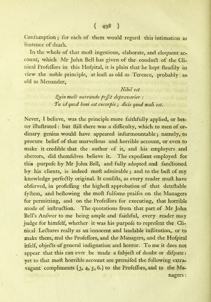 ( 49^ ) Coniiimption; for each of them would regard this intimation as Sentence of death. In the whole of that moft ingenious, elaborate, and eloquent ac- count, which Mr John Bell has given of the condudl of the Cli- nical ProfelTors in this Hofpital, it is plain that he kept fteadily in view the noble principle, at leaft as old as Terence, probably as- old as Menander,. Nihil est ^in male narrando pcj/lt depravarier : Tu id quod honi est excerpis ; diets quod mali est. Never, I believe, was the principle more faithfully applied, or bet- ter illuflrated: but ftill there was a difficulty, which to men of or- dinary genius would have appeared infurmountable; namely, to procure belief of that marvellous and horrible account, or even to make it credible that the author of it, and his employers and abettors, did themfelves believe it. The expedient employed for this purpofe by Mr John Bell, and fully adopted and fandlioned by his clients, is indeed moft admirable ; and to the beft of my knowledge perfe6lly original. It confifts, as every reader muft have obferved, in profefling the higheft approbation of that deteftable fyftem, and beftowing the moft fulfome praifes on the Managers for permitting, and on the ProfelFors for executing, that horrible mode of inftru(flion. The quotations from that part of Mr John Bell's Anfwer to me being ample and faithful, every reader may judge for himfelf, whether it was his purpofe to reprefent the Clir- liical Le(5lures really as an innocent and laudable inftitution, or to make them, and the ProfelTors, and the Managers, and the Hofpital itfelf, objects of general indignation and horror. To me it does not appear that this can ever be made a fubjedl of doubt or difpute : yet to that moft horrible account are premifed the following extra- vagant compliments (3., 4, 5,6.) to the Profeflbrs, and to the Ma- nagers : /