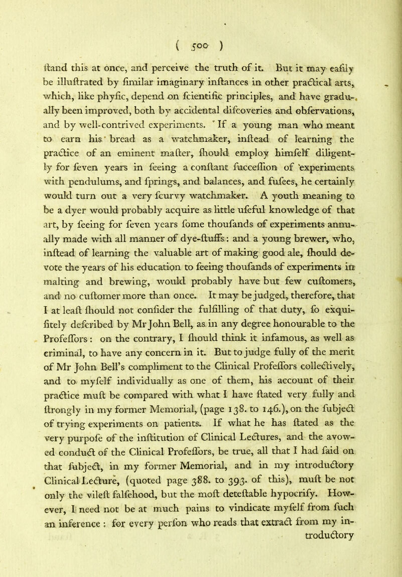 ftand this at once, and perceive the truth of it. But it may eaiily be illuftrated by fimilar imaginary inftances in other pradlical arts^ which, Hke phyfic, depend on fcientific principles, and have gradu-* ally been improved, both by accidental difcoveries and obfervations, and by well-contrived experiments. ' If a young man who meant to earn his ' bread as a v^^tchmaker, inftead of learning the pratSlice of an eminent mafter, fliould employ himfelf diligent- ly for feven years in feeing a eonflant fucceflion of 'experiments with pendulums, and fprings, and balances, and fufees, he certainly would turn out a very fcurvy watchmaker. A youth meaning to be a dyer would probably acquire as little ufeful knowledge of that art, by feeing for feven years fome thoufands of experiments annu- ally made witli all manner of dye-ftuffs: and a young brewer, who, inftead of learning the valuable art of making good ale, fhould de- vote the years of his education to feeing thoufands of experiments in malting and brewing, would probably have but few cuftomers, and no cuftomer more than once It may be judged, therefore, that I at leaft fhould not confider the fulfilling of that duty, fo exqui- fitely defcribed by Mr John Bell, as in any degree honourable to the ProfefTors : on the contrary, I lliould think it infamous, as well as criminal, to have any concern in it. But to judge fully of the merit of Mr John Bell's compliment to the Clinical ProfefTors colledlively, and to myfelf individually as one of them, his account of their pra<^lice mufl be compared with what I have flated very fully and ftrongly in my former Memorial, (page 138. to 146.), on the fubjed of trying experiments on patients. If what he has ftated as the very purpofe of the inftitution of Clinical Ledlures, and the avow- ed condu<5l of the CHnical ProfefTors, be true, all that I had faid on that fubjed, in my former Memorial^ and in my introdudory CHnicalLeaure, (quoted page 388. to 393. of this), mufl be not only the vilefl falfehood, but the mofl deteflable hypocrify. How- ever, I need not be at much pains to vindicate myfelf from fuch an inference ; for every perfon who reads that extrad from my in- u-odu(^ory