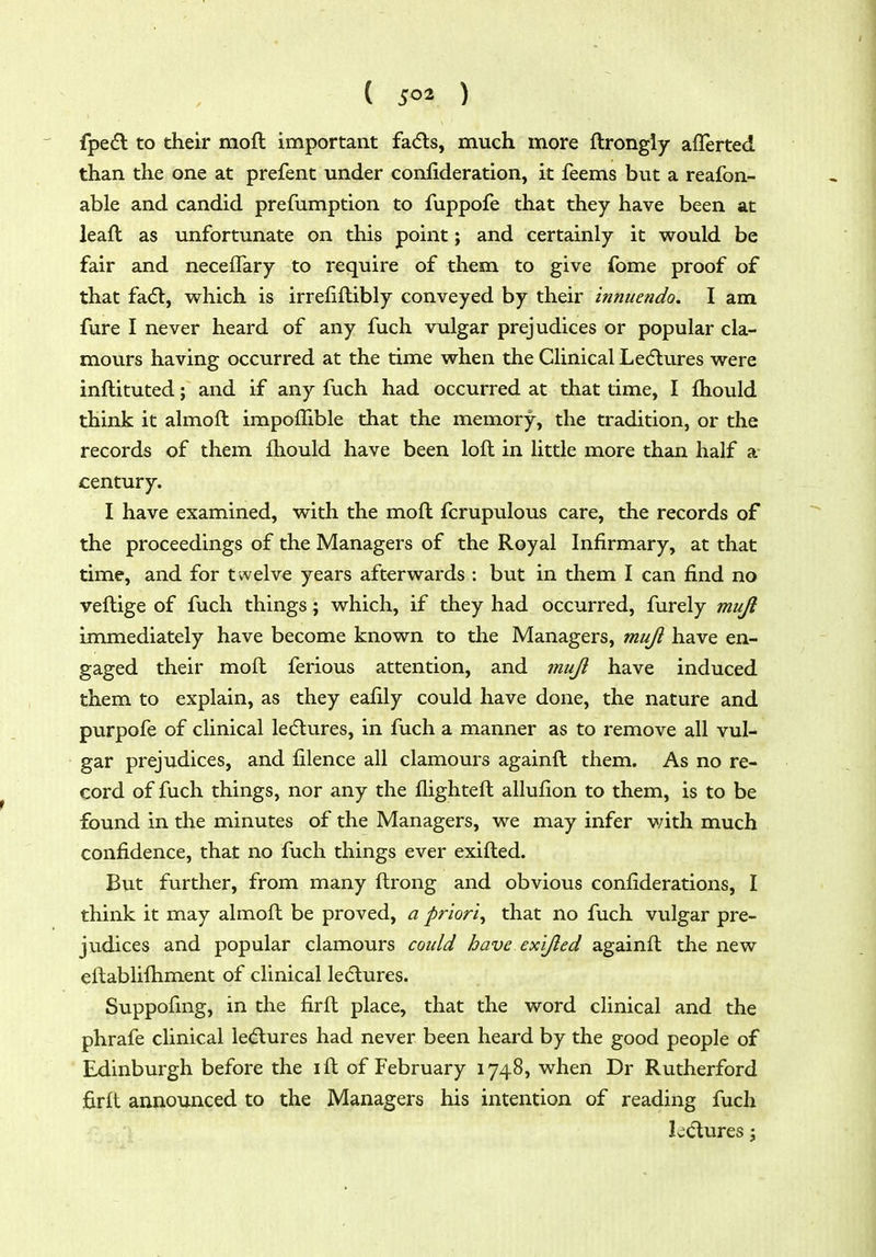 fpe<5l to their moft important fa<5ls, much more flrongiy aflerted than the one at prefent under conlideration, it feems but a reafon- able and candid prefumption to fuppofe that they have been at leaft as unfortunate on this point; and certainly it would be fair and neceffary to require of them to give fome proof of that fad:, w^hich is irrefillibly conveyed by their innuendo. I am fure I never heard of any fuch vulgar prejudices or popular cla- movirs having occurred at the time v^rhen the Clinical Lecftures were inflituted; and if any fuch had occurred at that time, I lliould think it almoft impoffible that the memory, the tradition, or the records of them fliould have been loft in little more than half a century. I have examined, with the moft fcrupulous care, the records of the proceedings of the Managers of the Royal Infirmary, at that time, and for twelve years afterwards : but in them I can find no veftige of fuch things; which, if they had occurred, furely mujl immediately have become known to the Managers, muji have en- gaged their moft ferious attention, and muJi have induced them to explain, as they eafily could have done, the nature and purpofe of clinical le(fl:ures, in fuch a manner as to remove all vul- gar prejudices, and filence all clamours againft them. As no re- cord of fuch things, nor any the flighteft allufion to them, is to be found in the minutes of the Managers, we may infer with much confidence, that no fuch things ever exifted. But further, from many ftrong and obvious confiderations, I think it may almoft be proved, a priori^ that no fuch vulgar pre- judices and popular clamours could have ex'ijled againft the new eftabliftiment of clinical ledlures. Suppofing, in the firft place, that the word clinical and the phrafe clinical le(5lures had never been heard by the good people of Edinburgh before the ift of February 1748, when Dr Rutherford firft announced to the Managers his intention of reading fuch Iwdtures j