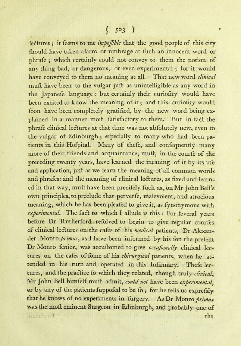 ( 5^3 ) le^lures ; it leems to me impojfihle that the good people of this city fhould have taken alarm or umbrage at fuch an innocent word or phrafe ; which certainly could not convey to them the notion of any thing bad, or dangerous, or even experimental ; for it would have conveyed to them no meaning at all. That new word clinical muft have been to the vulgar juft as unintelligible as any word in the Japanefe language : but certainly their curiofity would have been excited to know the meaning of it; and this curiofity would foon have been completely gratified, by the new word being ex- plained in a manner moft fatisfadlory to them. But in fa(5l the phrafe clinical lectures at that time was not abfolutely new, even to the vulgar of Edinburgh ; efpecially to many who had been pa- tients in this Hofpital. Many of thefe, and confequently many more of their friends and acquaintance, muft, in the courfe of the preceding twenty years, have learned the meaning of it by its ufe and application, juft as we learn the meaning of all common words and phrafes: and the meaning of clinical ledlures, as fixed and learn- ed in that way, muft have been precifely fuch as, on Mr John Bell's own principles, to preclude that perverfe, malevolent, and atrocious meaning, which he has been pleafed to give it, as fynonymous with experimental. The fad: to which I allude is this : For feveral years before Dr Rutherford refolved to begin to give regular courfes of clinical le6lures on the cafes of his medical patients, Dr Alexan- der Monro primus^ as I have been informed by his fon the prefent Dr Monro fenior, was accuftomed to give occafionally clinical lec- tures on the cafes of fome of his chirurgical patients, when he at- tended in his turn and operated in this Infirmary. Thefe lec- tures, and the pradice to which they related, though truly clinical, Mr John Bell himfelf muft admit, could not have been experimental^. or by any of the patients fuppofed to be fo ; for he tells us exprefsly that he knows of no experiments in furgery. As Dr Monro primus was the mjoft eminent Surgeon in Edinburgh, and probably one of thig