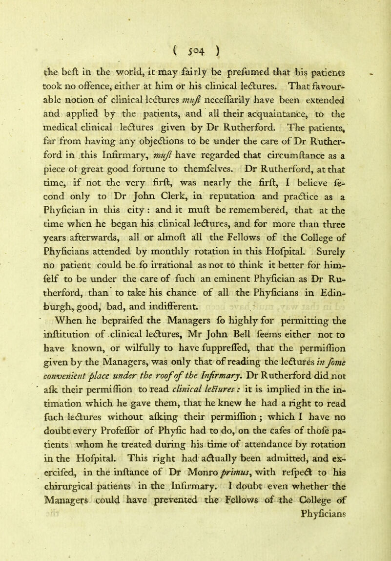 the befl in the world, it may fairly be prefumed that his patients took no offence, either at him or his cHnical le(5lures. That favour- able notion of clinical ledlm'es neceffarily have been extended and applied by the patients, and all their acquaintance, to the medical clinical lediures given by Dr Rutherford. The patients, far from having any objedlions to be under the care of Dr Ruther- ford in this Infirmary, mujl have regarded that circumftance as a piece of great good fortune to themfelves. Dr Rutherford, at that time, if not the very firft, was nearly the firft, I believe fe- cond only to Dr John Clerk, in reputation and pradlice as a Phyfician in this city : and it muft be remembered, that at the time when he began his clinical ledlures, and for more than three years afterwards, all or almoft all the Fellows of the College of Phyficians attended by montlily rotation in this Hofpital. Surely no patient could be fo irrational as not to think it better for him- felf to be under the care of fuch an eminent Phyfician as Dr Ru- therford, than to take his chance of all the Phyficians in Edin- burgh, good, bad, and indiflPerent. When he bepraifed the Managers fo highly for permitting the inflitution of clinical ledlures, Mr John Bell feems either not to have known, or wilfully to have fupprefled, that the permiflion given by the Managers, was only that of reading the ledtures fome convenient place under the roof of the Infirmary. Dr Rutherford did not afk their permiflion to read clinical leElures : it is implied in the in- timation which he gave them, tliat he knew he had a right to read fuch ledures without afking their permiflion ; which I have no doubt every Profeffor of Phyfic had to do, on the cafes of thofe pa- tients whom he treated during his time of attendance by rotation in the Hofpital. This right had a<5lually been admitted, and ex- ercifed, in the inflance of Dr Monro primus^ with refpe<5l to his chirurgical patients in the Infirmary. I doubt even whether the Managers could have prevented the Fellows of the College of ' Phyficians