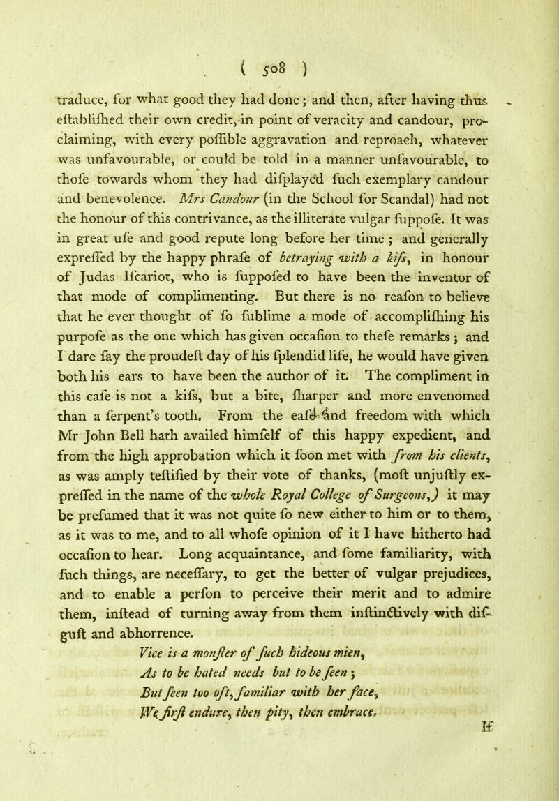 ( jro8 ) traduce, for what good they had done; and then, after having thtts eftabhfhed then* own credit,-in point of veracity and candour, pro- claiming, with every poffible aggravation and reproach, whatever was unfavourable, or could be told in a manner unfavourable, to thofe towards whom they had difplayed fuch exemplary candour and benevolence. Mrs Candour (in the School for Scandal) had not the honour of this contrivance, as the illiterate vulgar fuppofe. It was in great ufe and good repute long before her time ; and generally exprelTed by the happy phrafe of betraying ivith a k'tfs^ in honour of Judas Ifcariot, who is fuppofed to have been the inventor of that mode of complimenting. But there is no reafon to believe that he ever thought of fo fublime a mode of accomplifhing his purpofe as the one which has given occafion to thefe remarks ; and I dare fay the proudeft day of his fplendid life, he would have given both his ears to have been the author of it. The compliment in this cafe is not a kifs, but a bite, fharper and more envenomed than a ferpent's tooth. From the eaf^ 4nd freedom with which Mr John Bell hath availed himfelf of this happy expedient, and from the high approbation which it foon met with from his clients^ as was amply teftified by their vote of thanks, (moft unjuftly ex- prefled in the name of the whole Royal College of Surgeons,) it may be prefumed that it was not quite fo new either to him or to them, as it was to me, and to all whofe opinion of it I have hitherto had occafion to hear. Long acquaintance, and fome familiarity, with fuch things, are necefTary, to get the better of vulgar prejudices, and to enable a perfon to perceive their merit and to admire them, inftead of turning away from them inftin^lively with diA guft and abhorrence. Vice is a monfer of fuch hideous mien^ As to be hated needs but to be feen ; Butfeen too oft, familiar with her face^ W<frji endure^ then pity, thai embrace.